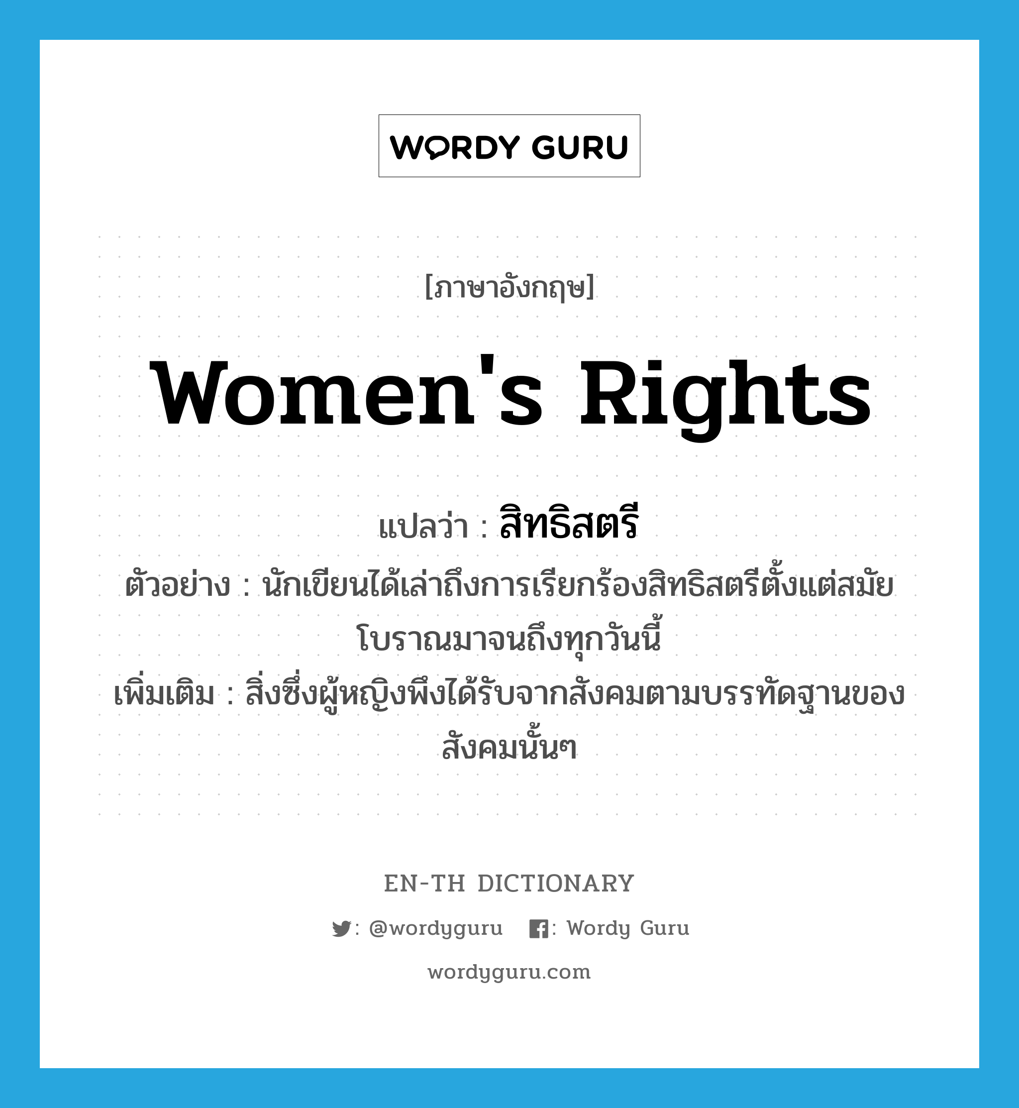 women&#39;s rights แปลว่า?, คำศัพท์ภาษาอังกฤษ women&#39;s rights แปลว่า สิทธิสตรี ประเภท N ตัวอย่าง นักเขียนได้เล่าถึงการเรียกร้องสิทธิสตรีตั้งแต่สมัยโบราณมาจนถึงทุกวันนี้ เพิ่มเติม สิ่งซึ่งผู้หญิงพึงได้รับจากสังคมตามบรรทัดฐานของสังคมนั้นๆ หมวด N