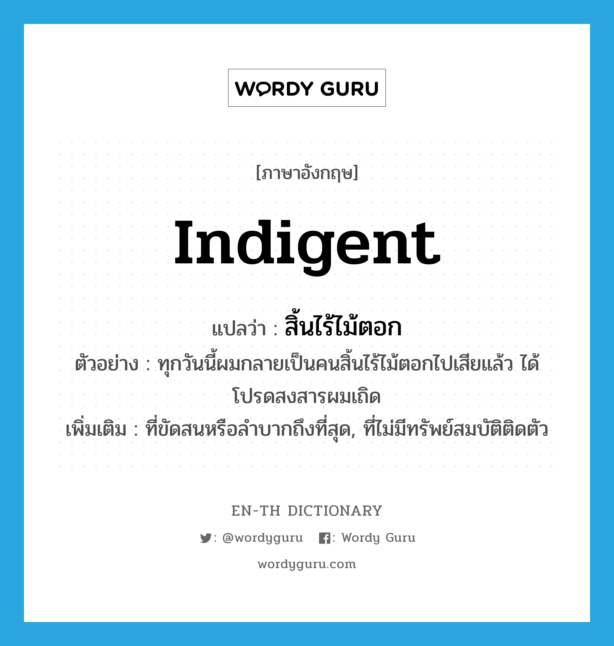 indigent แปลว่า?, คำศัพท์ภาษาอังกฤษ indigent แปลว่า สิ้นไร้ไม้ตอก ประเภท ADJ ตัวอย่าง ทุกวันนี้ผมกลายเป็นคนสิ้นไร้ไม้ตอกไปเสียแล้ว ได้โปรดสงสารผมเถิด เพิ่มเติม ที่ขัดสนหรือลำบากถึงที่สุด, ที่ไม่มีทรัพย์สมบัติติดตัว หมวด ADJ