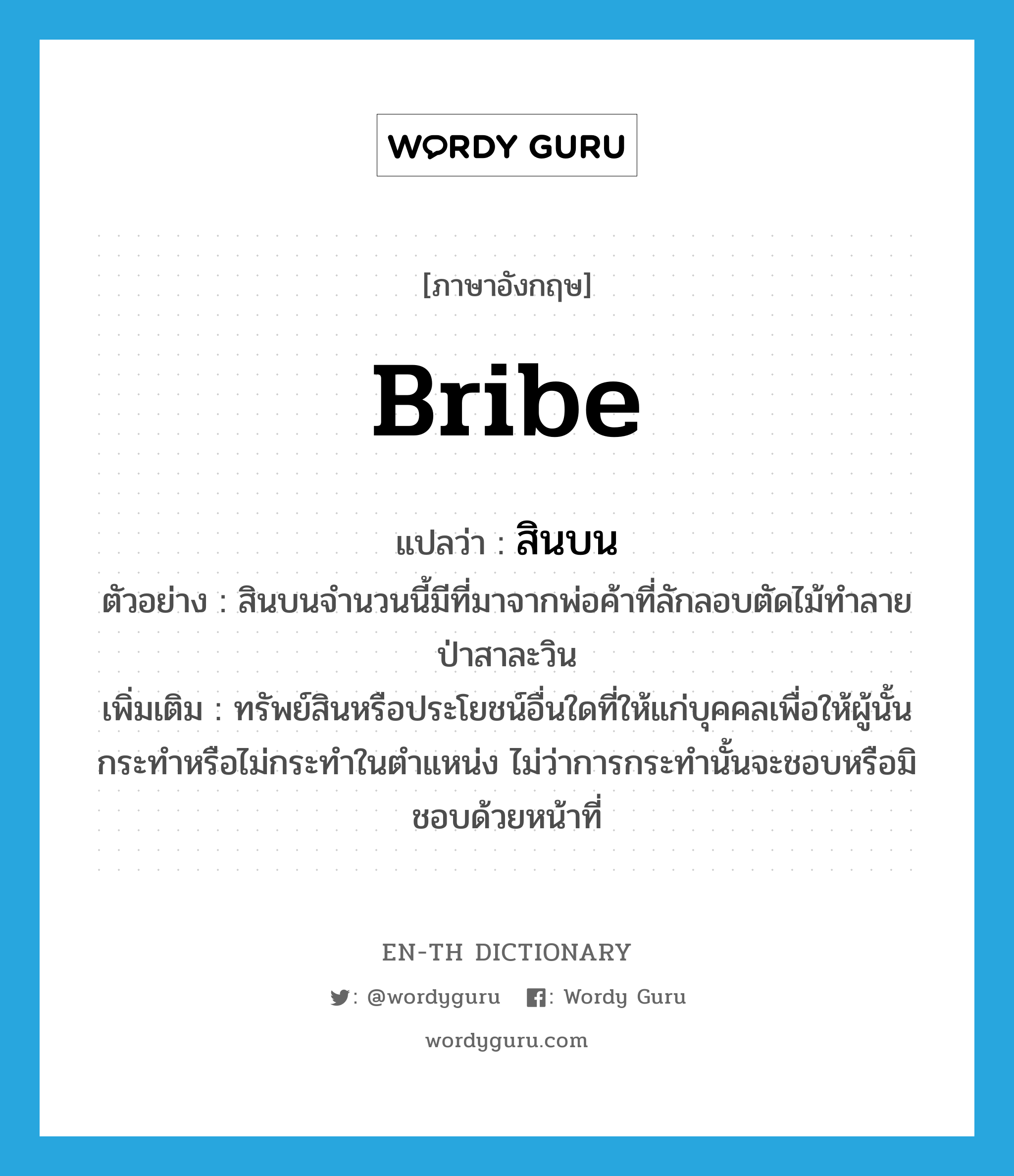 bribe แปลว่า?, คำศัพท์ภาษาอังกฤษ bribe แปลว่า สินบน ประเภท N ตัวอย่าง สินบนจำนวนนี้มีที่มาจากพ่อค้าที่ลักลอบตัดไม้ทำลายป่าสาละวิน เพิ่มเติม ทรัพย์สินหรือประโยชน์อื่นใดที่ให้แก่บุคคลเพื่อให้ผู้นั้นกระทำหรือไม่กระทำในตำแหน่ง ไม่ว่าการกระทำนั้นจะชอบหรือมิชอบด้วยหน้าที่ หมวด N