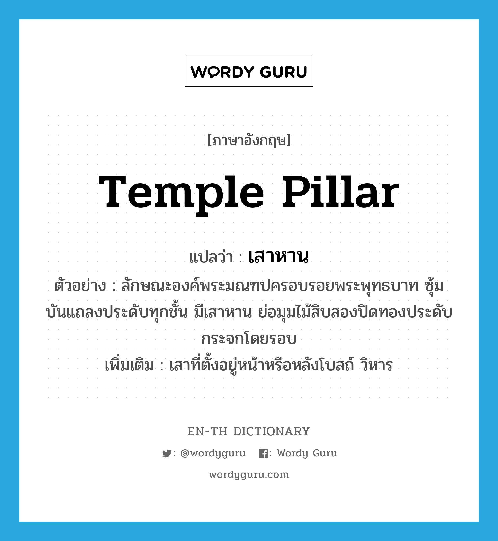 temple pillar แปลว่า?, คำศัพท์ภาษาอังกฤษ temple pillar แปลว่า เสาหาน ประเภท N ตัวอย่าง ลักษณะองค์พระมณฑปครอบรอยพระพุทธบาท ซุ้มบันแถลงประดับทุกชั้น มีเสาหาน ย่อมุมไม้สิบสองปิดทองประดับกระจกโดยรอบ เพิ่มเติม เสาที่ตั้งอยู่หน้าหรือหลังโบสถ์ วิหาร หมวด N