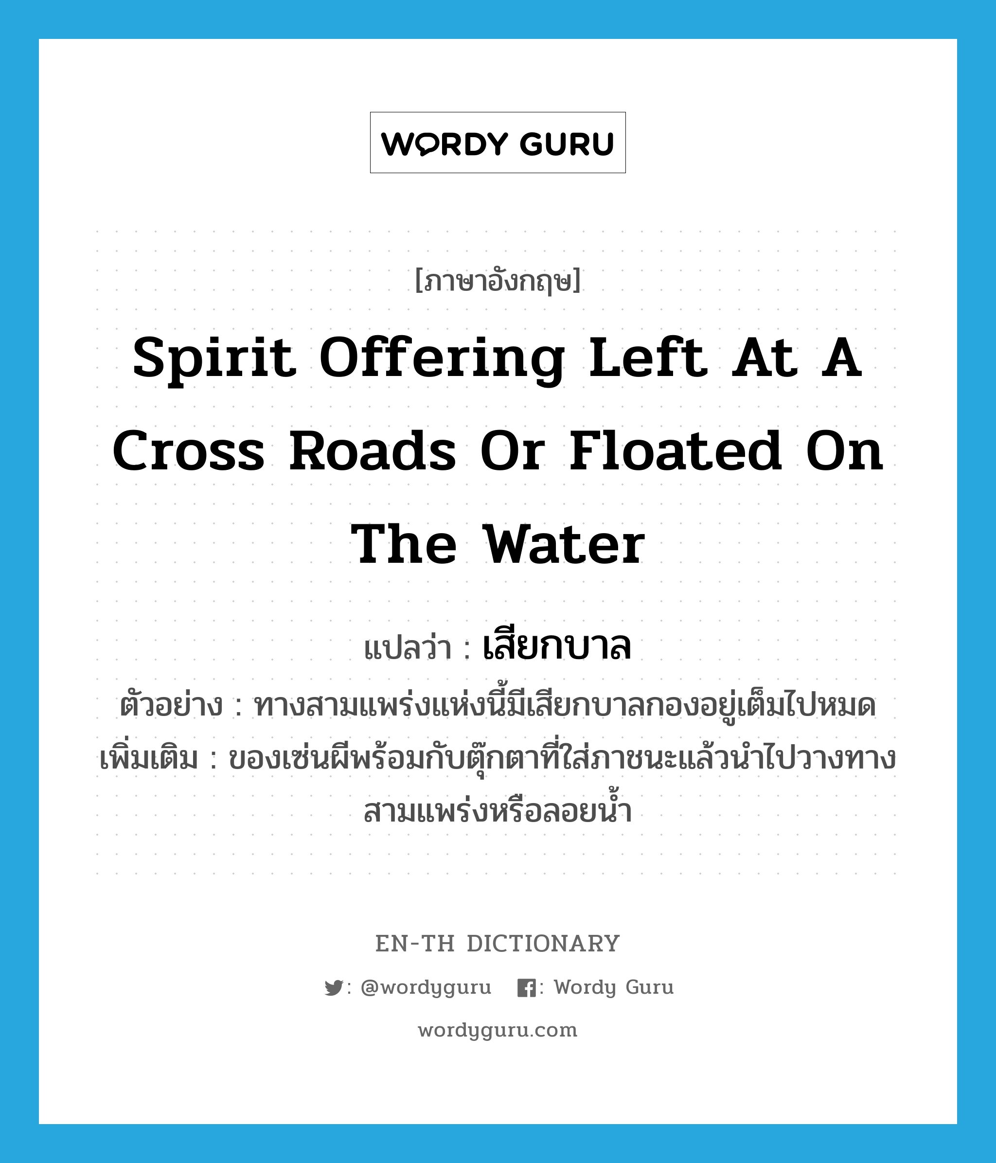 spirit offering left at a cross roads or floated on the water แปลว่า?, คำศัพท์ภาษาอังกฤษ spirit offering left at a cross roads or floated on the water แปลว่า เสียกบาล ประเภท N ตัวอย่าง ทางสามแพร่งแห่งนี้มีเสียกบาลกองอยู่เต็มไปหมด เพิ่มเติม ของเซ่นผีพร้อมกับตุ๊กตาที่ใส่ภาชนะแล้วนำไปวางทางสามแพร่งหรือลอยน้ำ หมวด N