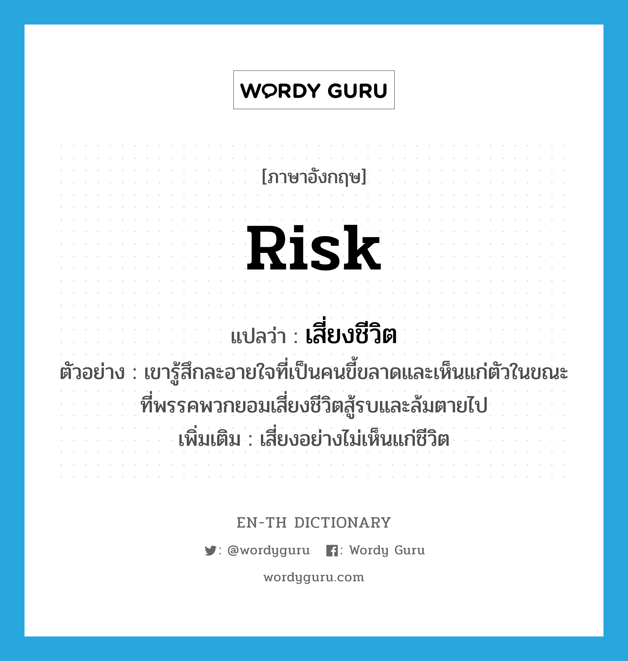 risk แปลว่า?, คำศัพท์ภาษาอังกฤษ risk แปลว่า เสี่ยงชีวิต ประเภท V ตัวอย่าง เขารู้สึกละอายใจที่เป็นคนขี้ขลาดและเห็นแก่ตัวในขณะที่พรรคพวกยอมเสี่ยงชีวิตสู้รบและล้มตายไป เพิ่มเติม เสี่ยงอย่างไม่เห็นแก่ชีวิต หมวด V