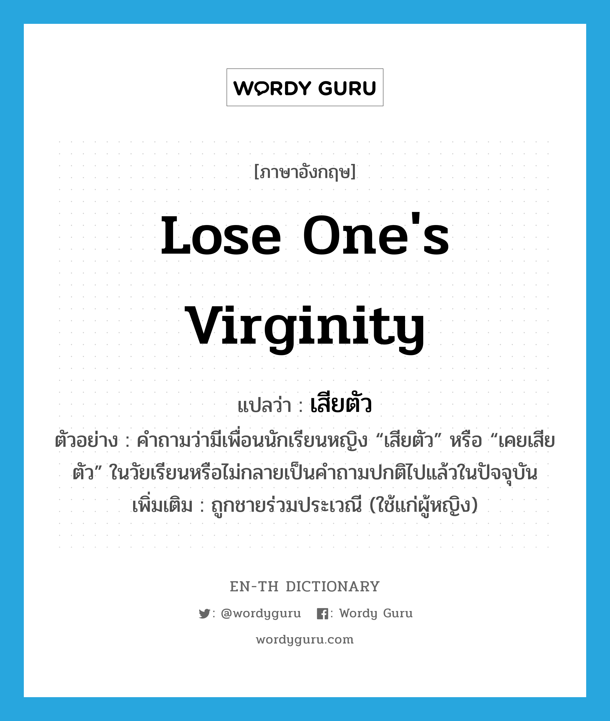 lose one&#39;s virginity แปลว่า?, คำศัพท์ภาษาอังกฤษ lose one&#39;s virginity แปลว่า เสียตัว ประเภท V ตัวอย่าง คำถามว่ามีเพื่อนนักเรียนหญิง “เสียตัว” หรือ “เคยเสียตัว” ในวัยเรียนหรือไม่กลายเป็นคำถามปกติไปแล้วในปัจจุบัน เพิ่มเติม ถูกชายร่วมประเวณี (ใช้แก่ผู้หญิง) หมวด V