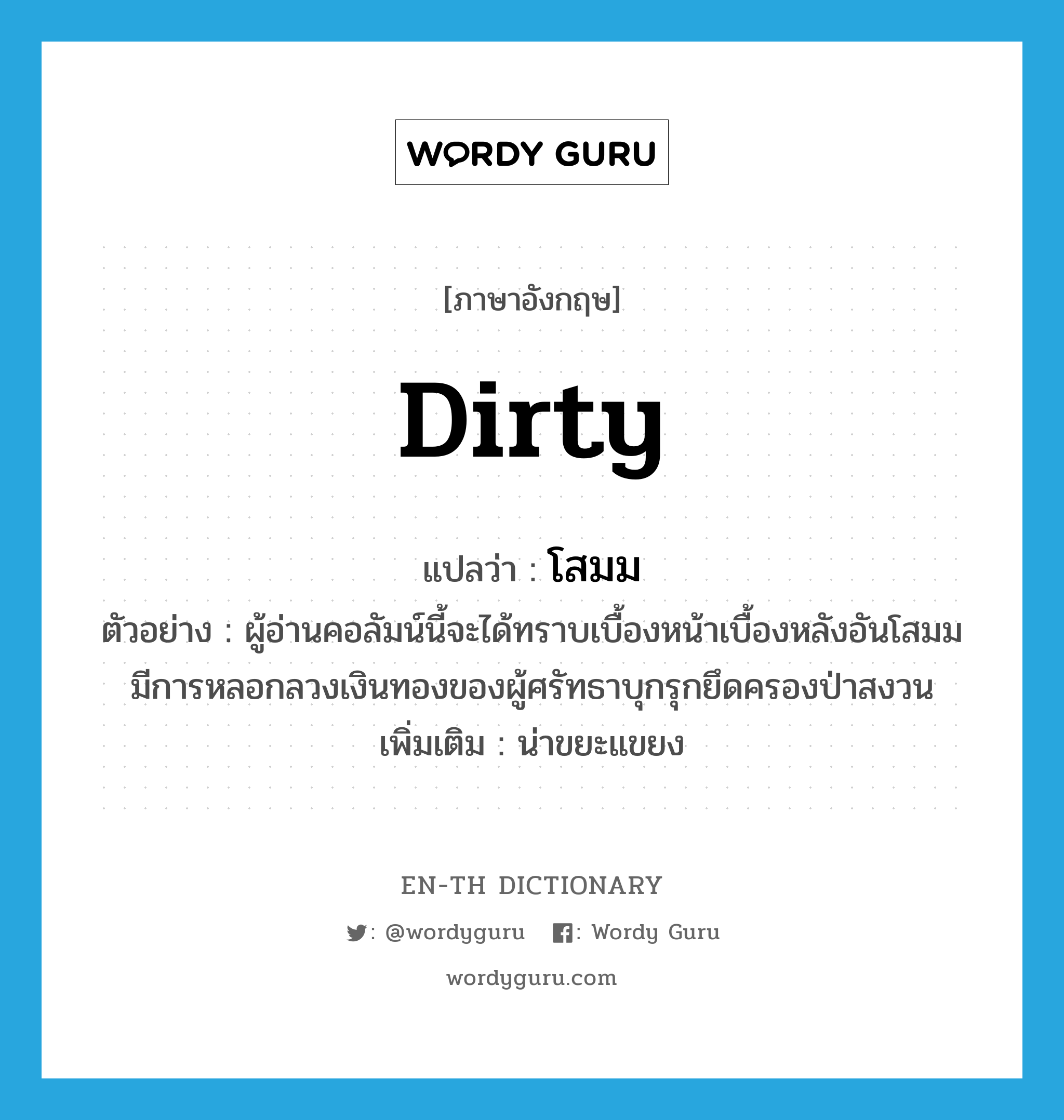 dirty แปลว่า?, คำศัพท์ภาษาอังกฤษ dirty แปลว่า โสมม ประเภท ADJ ตัวอย่าง ผู้อ่านคอลัมน์นี้จะได้ทราบเบื้องหน้าเบื้องหลังอันโสมมมีการหลอกลวงเงินทองของผู้ศรัทธาบุกรุกยึดครองป่าสงวน เพิ่มเติม น่าขยะแขยง หมวด ADJ