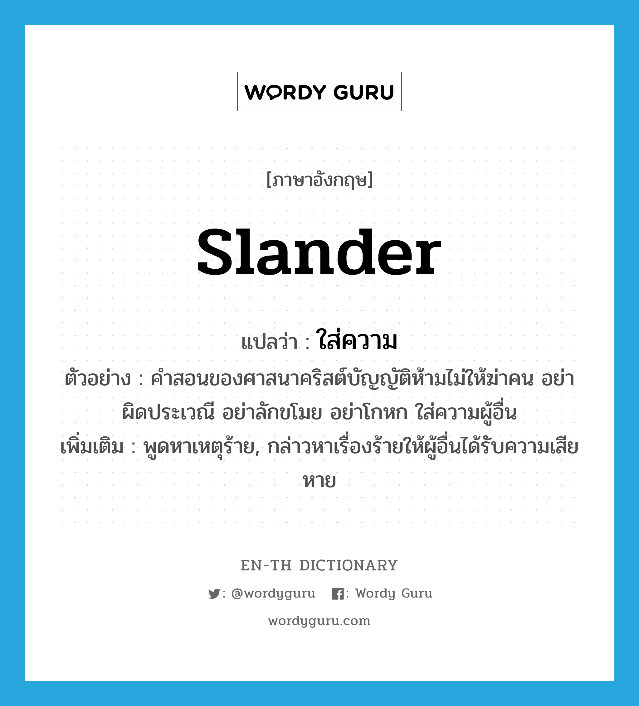 slander แปลว่า?, คำศัพท์ภาษาอังกฤษ slander แปลว่า ใส่ความ ประเภท V ตัวอย่าง คำสอนของศาสนาคริสต์บัญญัติห้ามไม่ให้ฆ่าคน อย่าผิดประเวณี อย่าลักขโมย อย่าโกหก ใส่ความผู้อื่น เพิ่มเติม พูดหาเหตุร้าย, กล่าวหาเรื่องร้ายให้ผู้อื่นได้รับความเสียหาย หมวด V