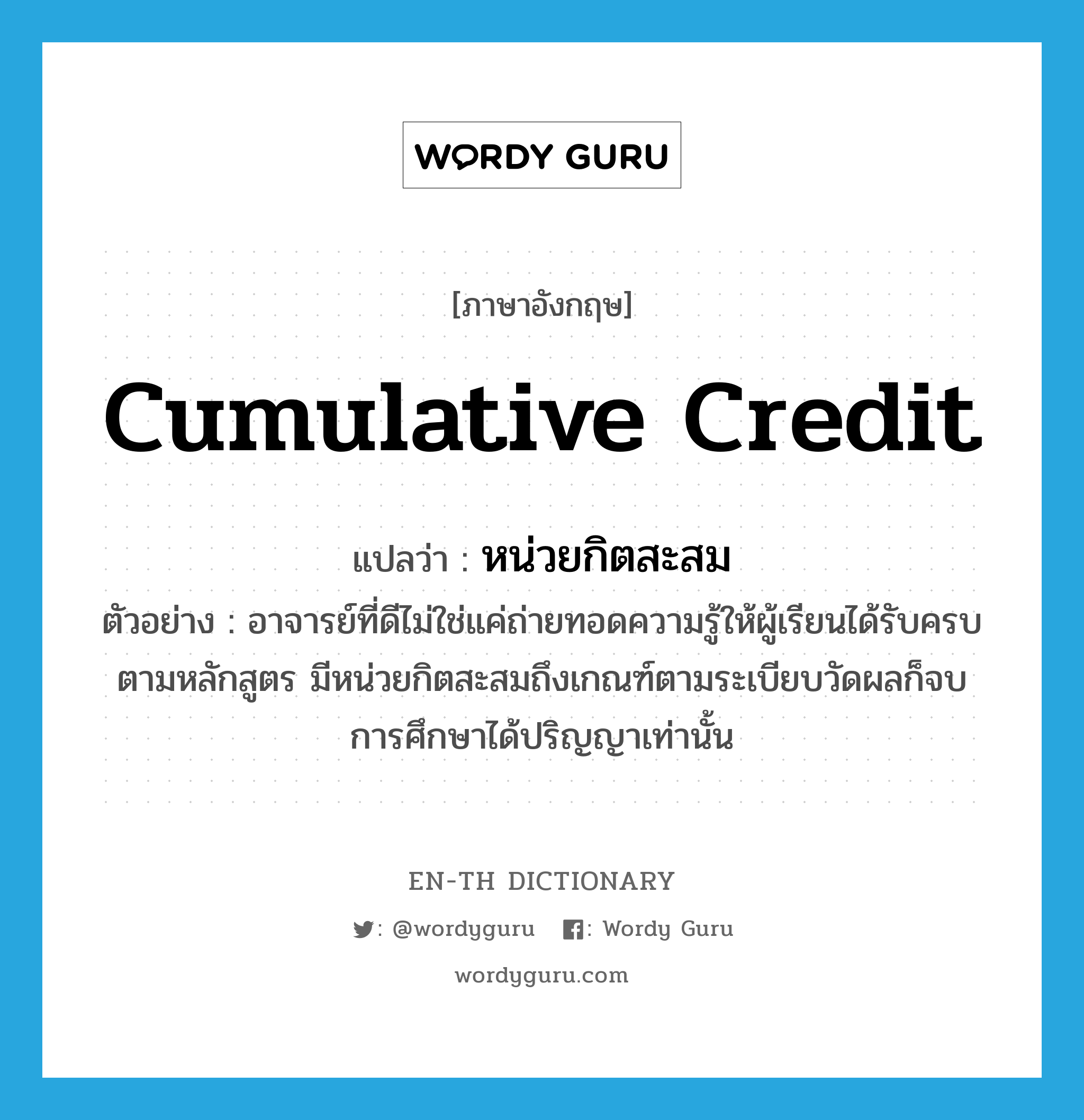 cumulative credit แปลว่า?, คำศัพท์ภาษาอังกฤษ cumulative credit แปลว่า หน่วยกิตสะสม ประเภท N ตัวอย่าง อาจารย์ที่ดีไม่ใช่แค่ถ่ายทอดความรู้ให้ผู้เรียนได้รับครบตามหลักสูตร มีหน่วยกิตสะสมถึงเกณฑ์ตามระเบียบวัดผลก็จบการศึกษาได้ปริญญาเท่านั้น หมวด N