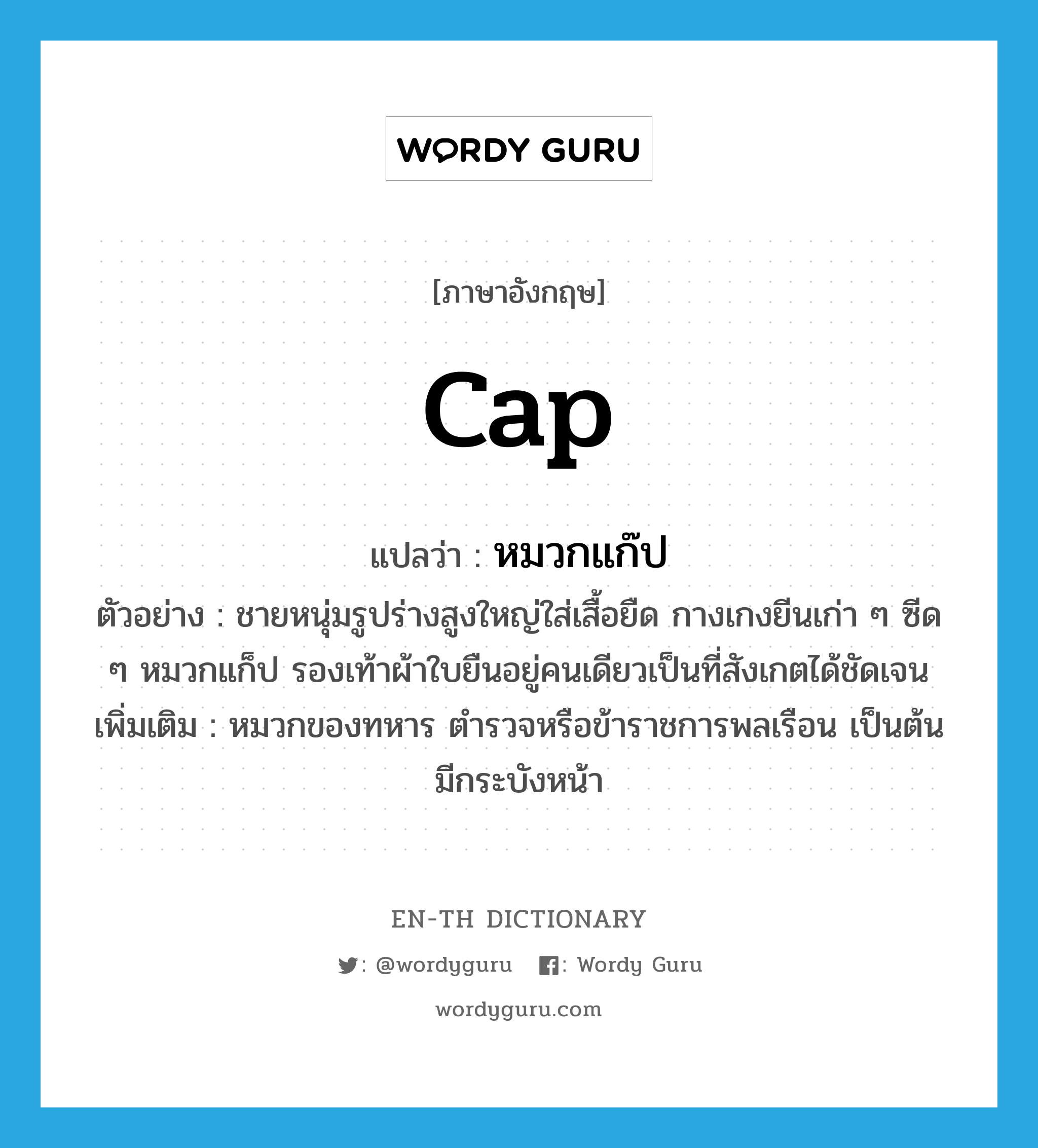 cap แปลว่า?, คำศัพท์ภาษาอังกฤษ cap แปลว่า หมวกแก๊ป ประเภท N ตัวอย่าง ชายหนุ่มรูปร่างสูงใหญ่ใส่เสื้อยืด กางเกงยีนเก่า ๆ ซีด ๆ หมวกแก็ป รองเท้าผ้าใบยืนอยู่คนเดียวเป็นที่สังเกตได้ชัดเจน เพิ่มเติม หมวกของทหาร ตำรวจหรือข้าราชการพลเรือน เป็นต้น มีกระบังหน้า หมวด N