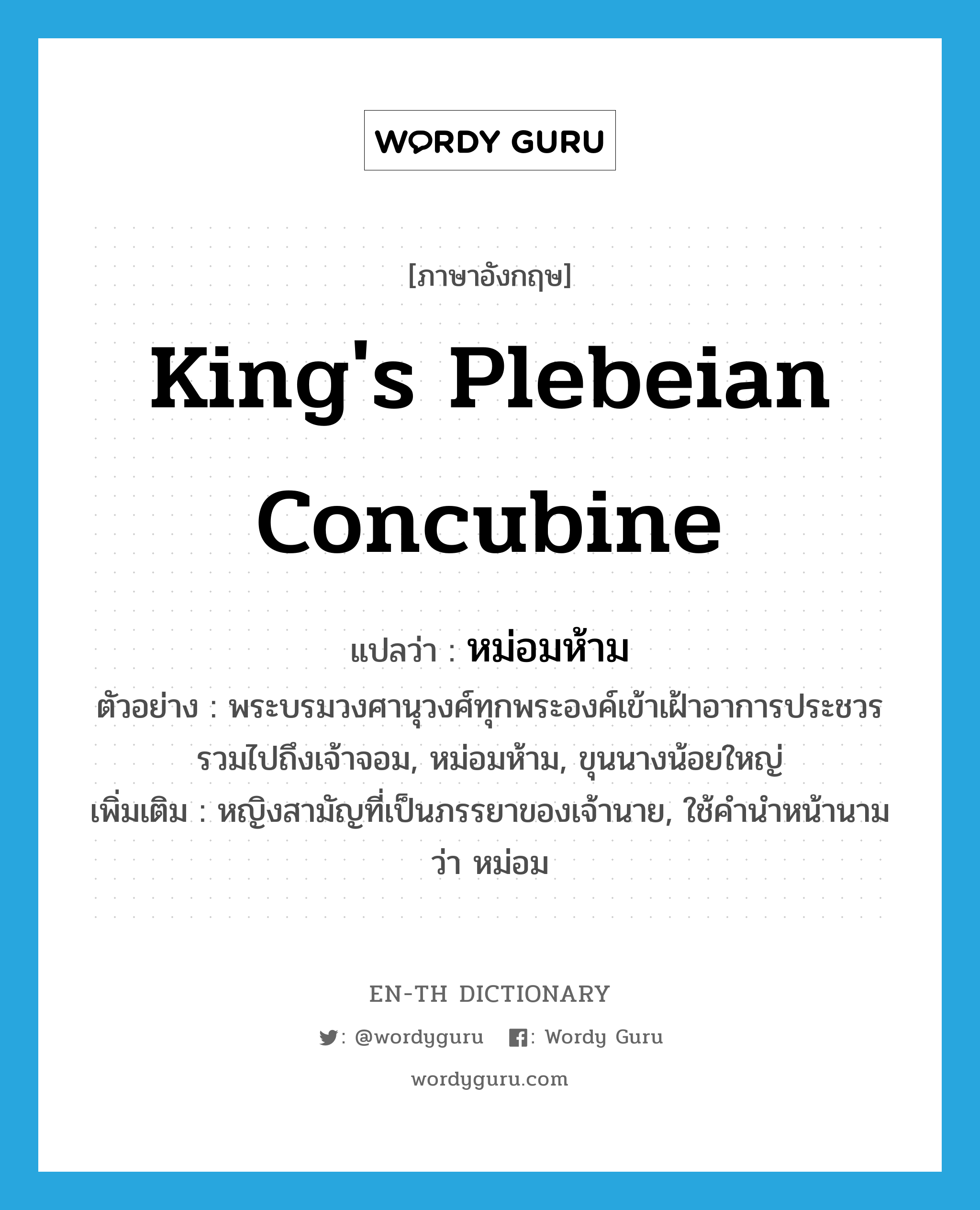 king&#39;s plebeian concubine แปลว่า?, คำศัพท์ภาษาอังกฤษ king&#39;s plebeian concubine แปลว่า หม่อมห้าม ประเภท N ตัวอย่าง พระบรมวงศานุวงศ์ทุกพระองค์เข้าเฝ้าอาการประชวร รวมไปถึงเจ้าจอม, หม่อมห้าม, ขุนนางน้อยใหญ่ เพิ่มเติม หญิงสามัญที่เป็นภรรยาของเจ้านาย, ใช้คำนำหน้านามว่า หม่อม หมวด N