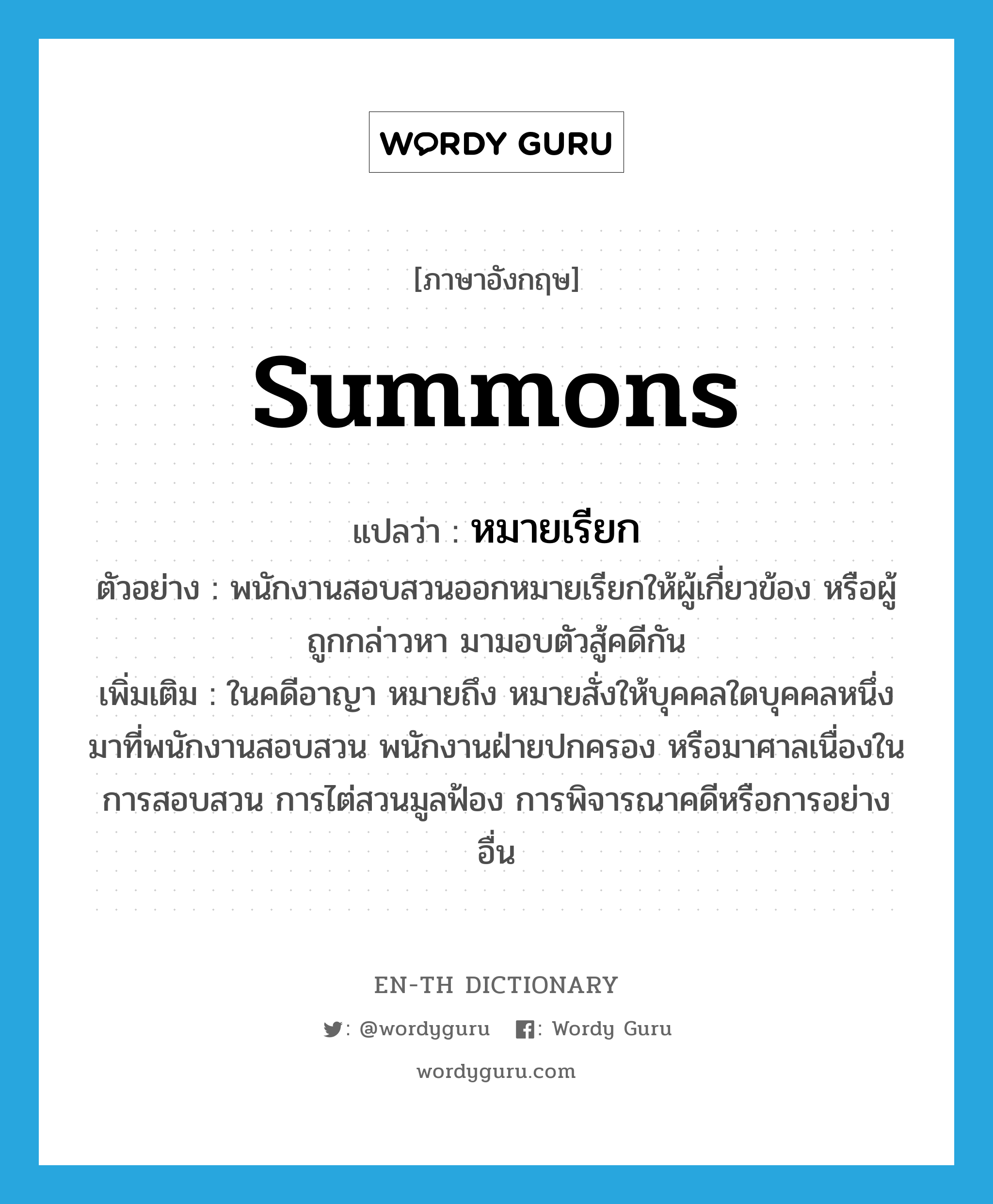 summons แปลว่า?, คำศัพท์ภาษาอังกฤษ summons แปลว่า หมายเรียก ประเภท N ตัวอย่าง พนักงานสอบสวนออกหมายเรียกให้ผู้เกี่ยวข้อง หรือผู้ถูกกล่าวหา มามอบตัวสู้คดีกัน เพิ่มเติม ในคดีอาญา หมายถึง หมายสั่งให้บุคคลใดบุคคลหนึ่งมาที่พนักงานสอบสวน พนักงานฝ่ายปกครอง หรือมาศาลเนื่องในการสอบสวน การไต่สวนมูลฟ้อง การพิจารณาคดีหรือการอย่างอื่น หมวด N