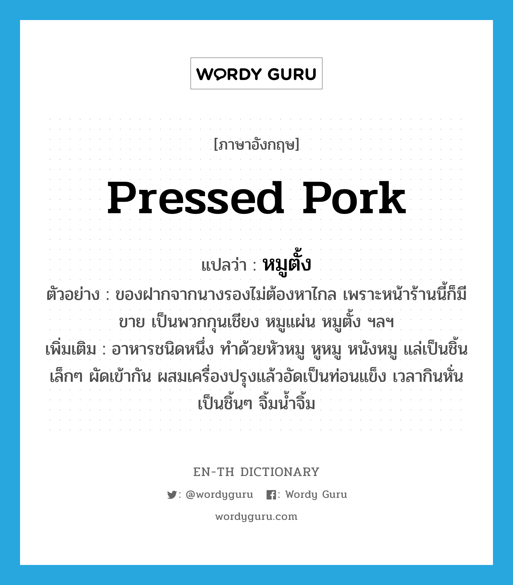 pressed pork แปลว่า?, คำศัพท์ภาษาอังกฤษ pressed pork แปลว่า หมูตั้ง ประเภท N ตัวอย่าง ของฝากจากนางรองไม่ต้องหาไกล เพราะหน้าร้านนี้ก็มีขาย เป็นพวกกุนเชียง หมูแผ่น หมูตั้ง ฯลฯ เพิ่มเติม อาหารชนิดหนึ่ง ทำด้วยหัวหมู หูหมู หนังหมู แล่เป็นชิ้นเล็กๆ ผัดเข้ากัน ผสมเครื่องปรุงแล้วอัดเป็นท่อนแข็ง เวลากินหั่นเป็นชิ้นๆ จิ้มน้ำจิ้ม หมวด N