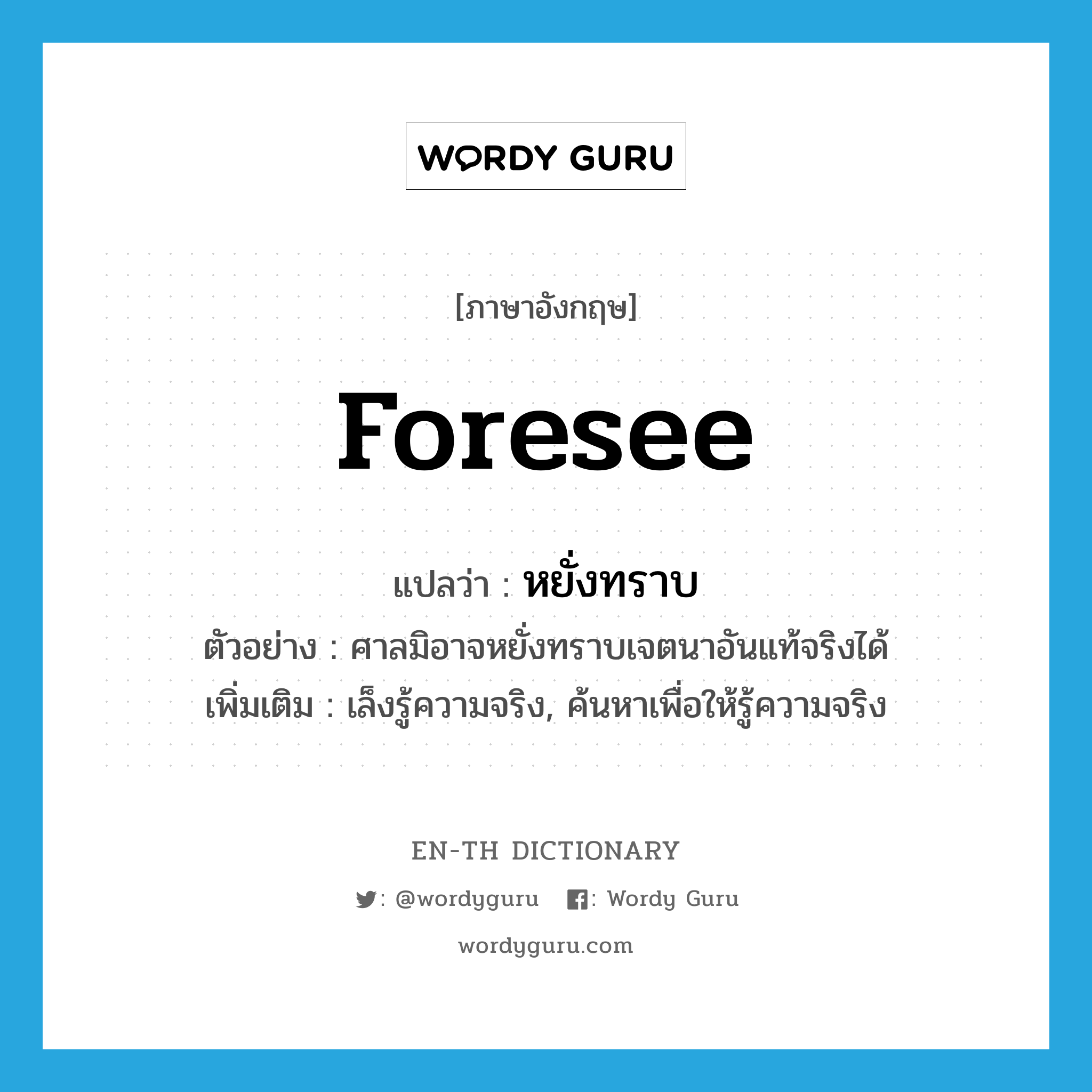 foresee แปลว่า?, คำศัพท์ภาษาอังกฤษ foresee แปลว่า หยั่งทราบ ประเภท V ตัวอย่าง ศาลมิอาจหยั่งทราบเจตนาอันแท้จริงได้ เพิ่มเติม เล็งรู้ความจริง, ค้นหาเพื่อให้รู้ความจริง หมวด V