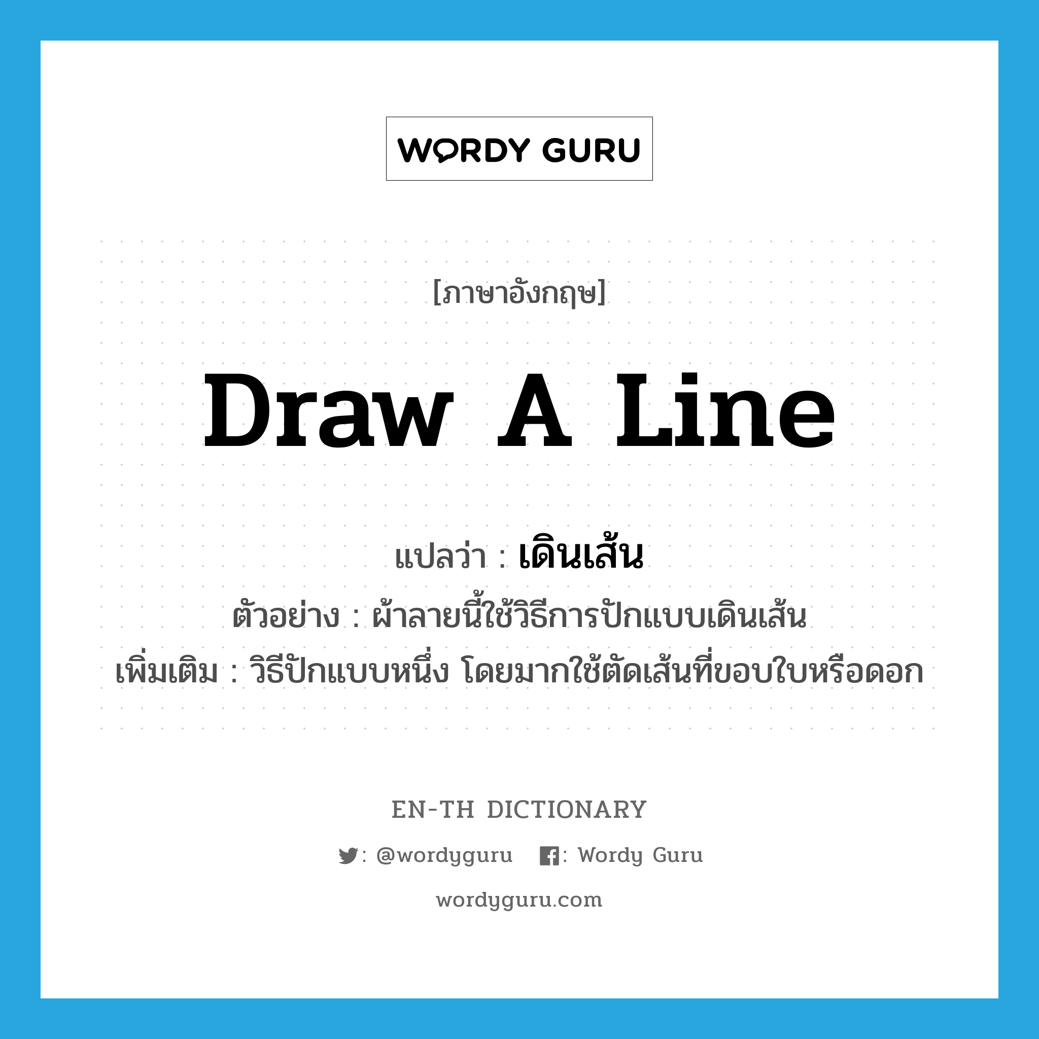 draw (a line) แปลว่า?, คำศัพท์ภาษาอังกฤษ draw a line แปลว่า เดินเส้น ประเภท N ตัวอย่าง ผ้าลายนี้ใช้วิธีการปักแบบเดินเส้น เพิ่มเติม วิธีปักแบบหนึ่ง โดยมากใช้ตัดเส้นที่ขอบใบหรือดอก หมวด N