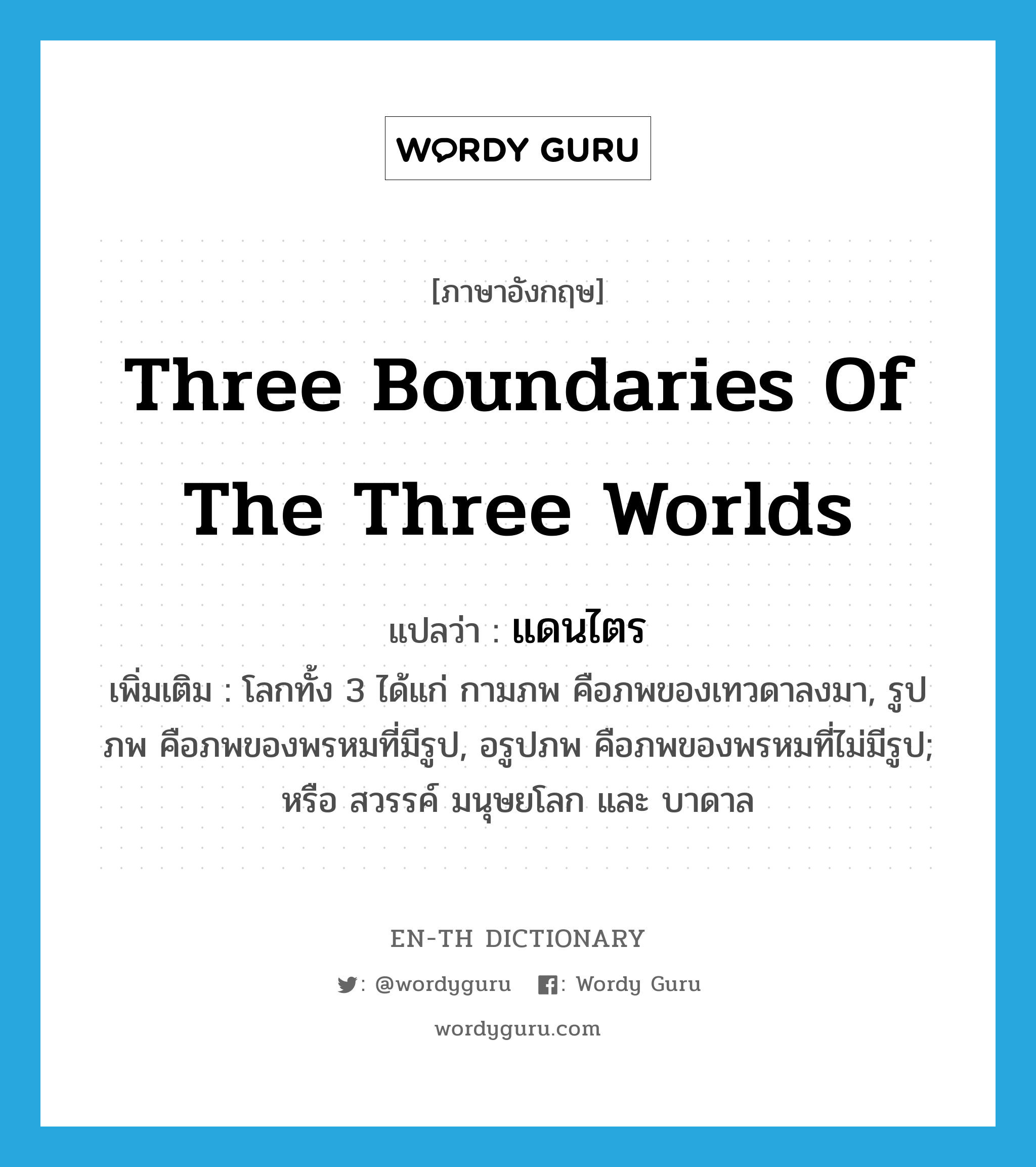 three boundaries of the three worlds แปลว่า?, คำศัพท์ภาษาอังกฤษ three boundaries of the three worlds แปลว่า แดนไตร ประเภท N เพิ่มเติม โลกทั้ง 3 ได้แก่ กามภพ คือภพของเทวดาลงมา, รูปภพ คือภพของพรหมที่มีรูป, อรูปภพ คือภพของพรหมที่ไม่มีรูป; หรือ สวรรค์ มนุษยโลก และ บาดาล หมวด N