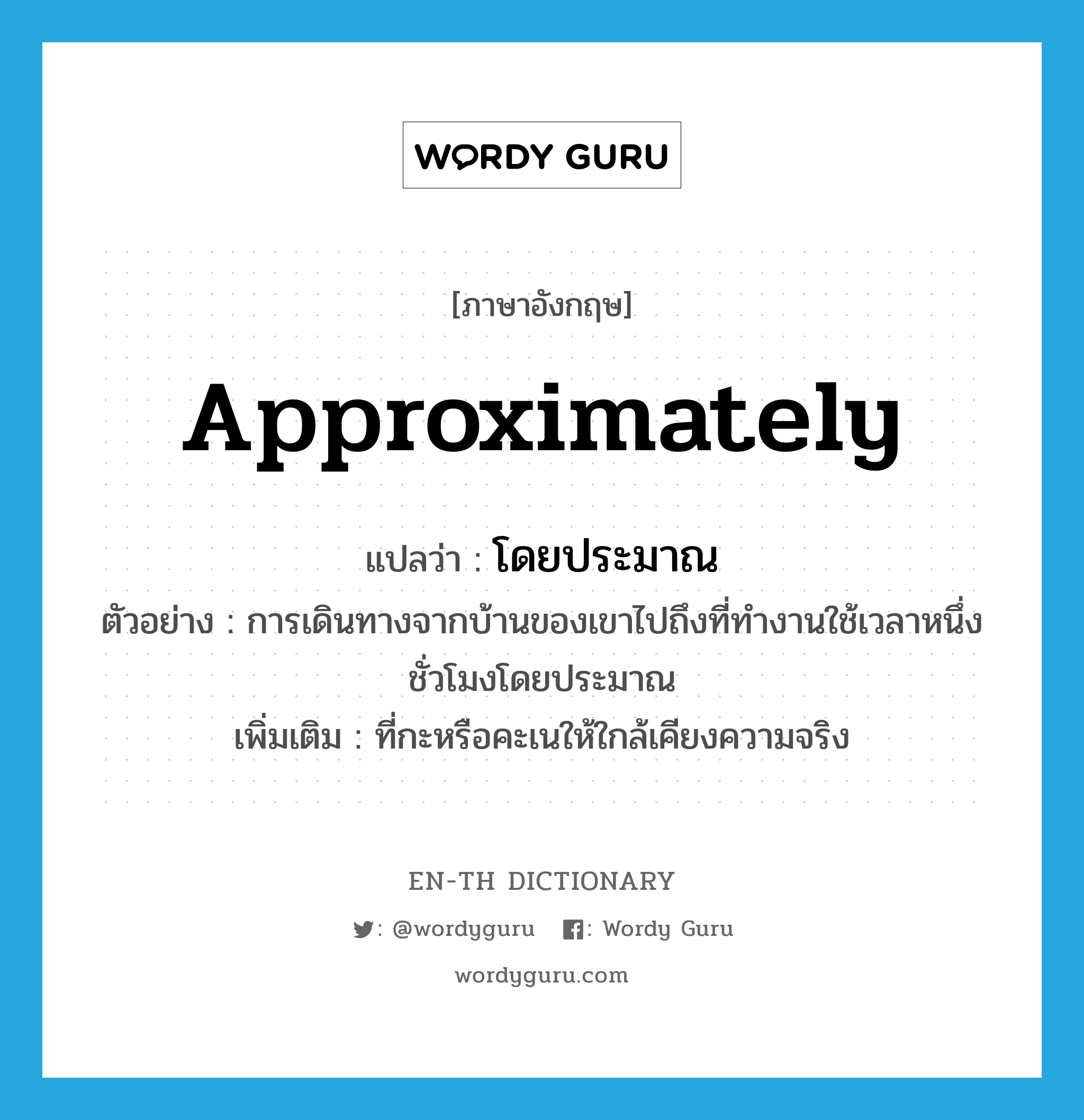 approximately แปลว่า?, คำศัพท์ภาษาอังกฤษ approximately แปลว่า โดยประมาณ ประเภท ADV ตัวอย่าง การเดินทางจากบ้านของเขาไปถึงที่ทำงานใช้เวลาหนึ่งชั่วโมงโดยประมาณ เพิ่มเติม ที่กะหรือคะเนให้ใกล้เคียงความจริง หมวด ADV