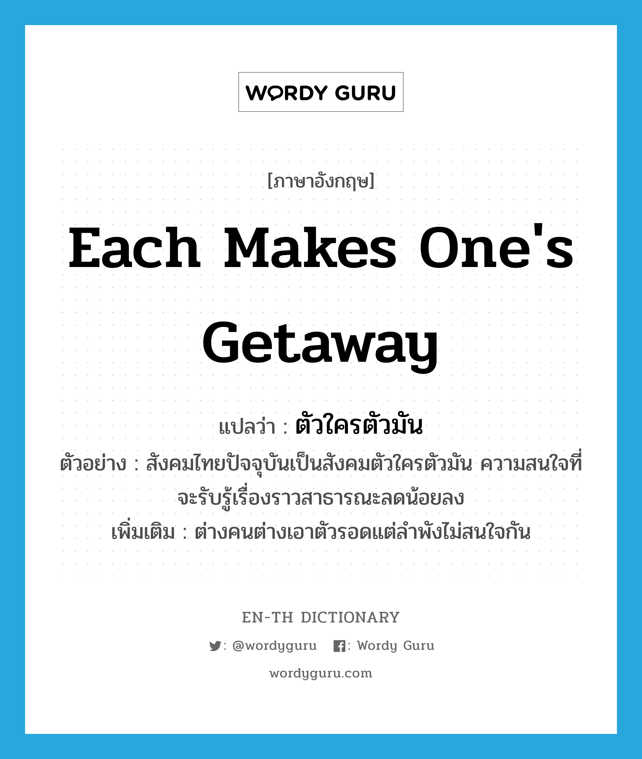 each makes one&#39;s getaway แปลว่า?, คำศัพท์ภาษาอังกฤษ each makes one&#39;s getaway แปลว่า ตัวใครตัวมัน ประเภท ADJ ตัวอย่าง สังคมไทยปัจจุบันเป็นสังคมตัวใครตัวมัน ความสนใจที่จะรับรู้เรื่องราวสาธารณะลดน้อยลง เพิ่มเติม ต่างคนต่างเอาตัวรอดแต่ลำพังไม่สนใจกัน หมวด ADJ