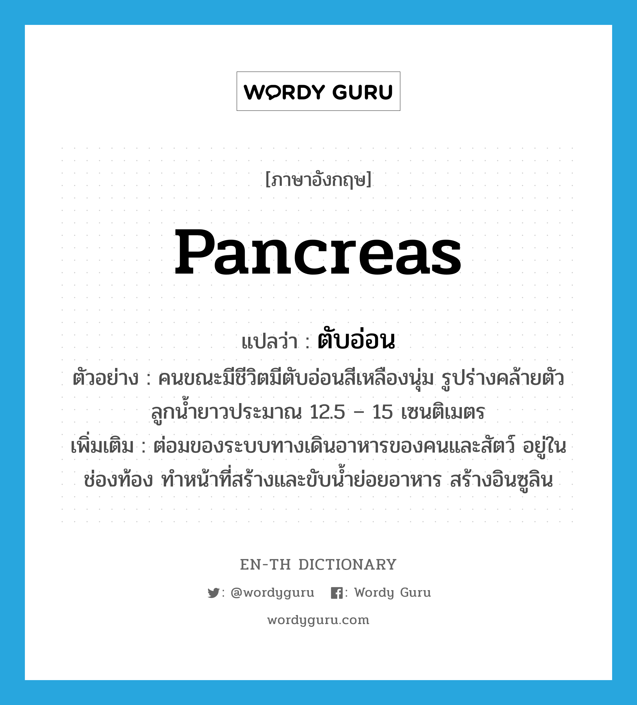 ตับอ่อน ภาษาอังกฤษ?, คำศัพท์ภาษาอังกฤษ ตับอ่อน แปลว่า pancreas ประเภท N ตัวอย่าง คนขณะมีชีวิตมีตับอ่อนสีเหลืองนุ่ม รูปร่างคล้ายตัวลูกน้ำยาวประมาณ 12.5 – 15 เซนติเมตร เพิ่มเติม ต่อมของระบบทางเดินอาหารของคนและสัตว์ อยู่ในช่องท้อง ทำหน้าที่สร้างและขับน้ำย่อยอาหาร สร้างอินซูลิน หมวด N