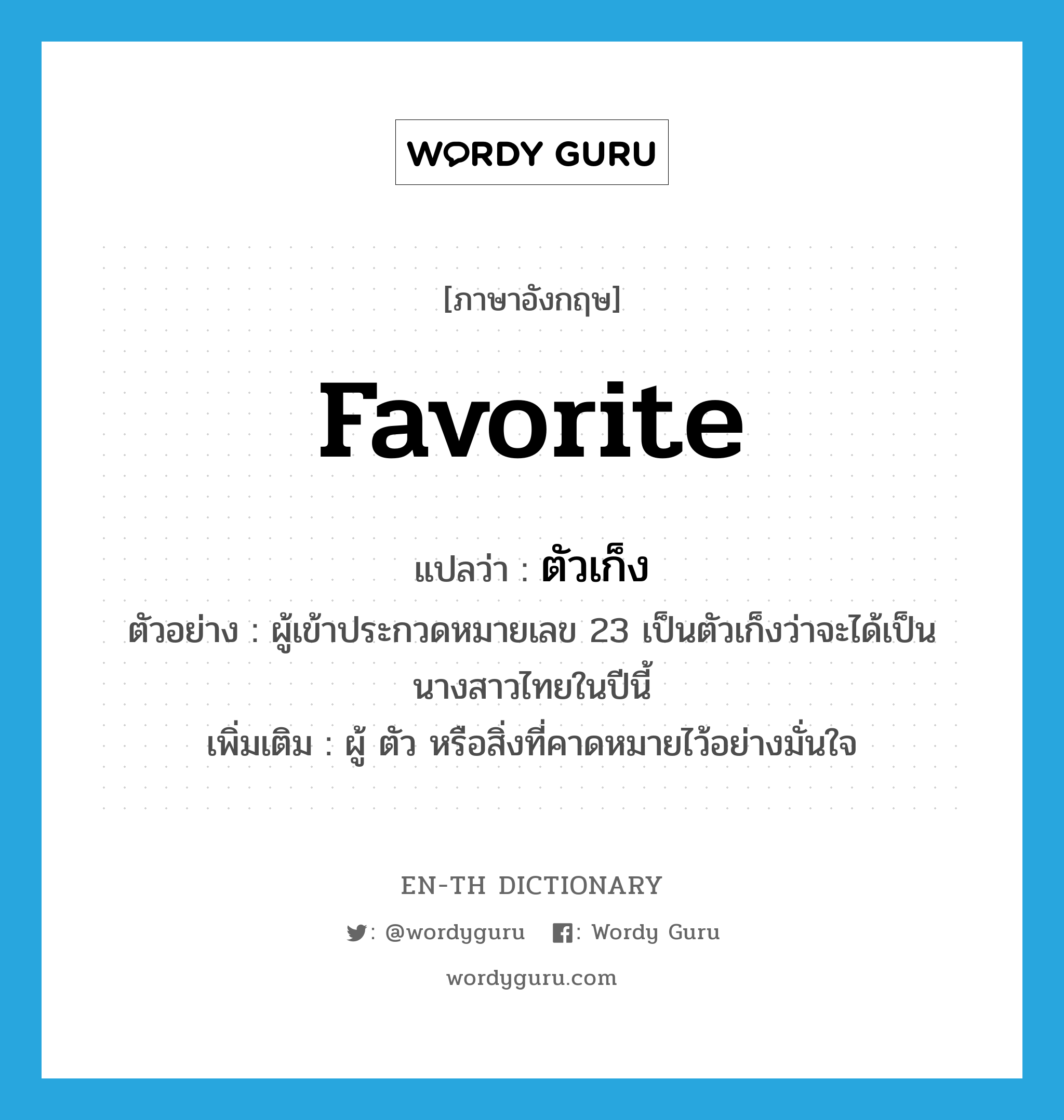 favorite แปลว่า?, คำศัพท์ภาษาอังกฤษ favorite แปลว่า ตัวเก็ง ประเภท N ตัวอย่าง ผู้เข้าประกวดหมายเลข 23 เป็นตัวเก็งว่าจะได้เป็นนางสาวไทยในปีนี้ เพิ่มเติม ผู้ ตัว หรือสิ่งที่คาดหมายไว้อย่างมั่นใจ หมวด N