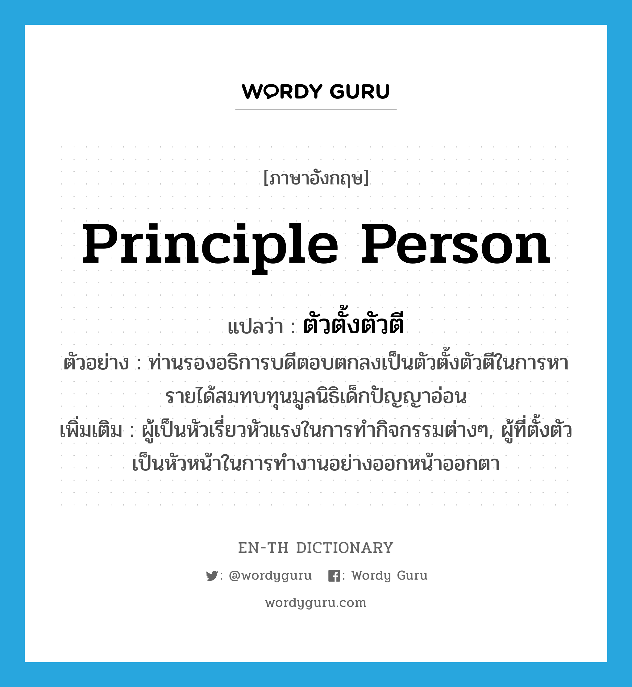 principle person แปลว่า?, คำศัพท์ภาษาอังกฤษ principle person แปลว่า ตัวตั้งตัวตี ประเภท N ตัวอย่าง ท่านรองอธิการบดีตอบตกลงเป็นตัวตั้งตัวตีในการหารายได้สมทบทุนมูลนิธิเด็กปัญญาอ่อน เพิ่มเติม ผู้เป็นหัวเรี่ยวหัวแรงในการทำกิจกรรมต่างๆ, ผู้ที่ตั้งตัวเป็นหัวหน้าในการทำงานอย่างออกหน้าออกตา หมวด N