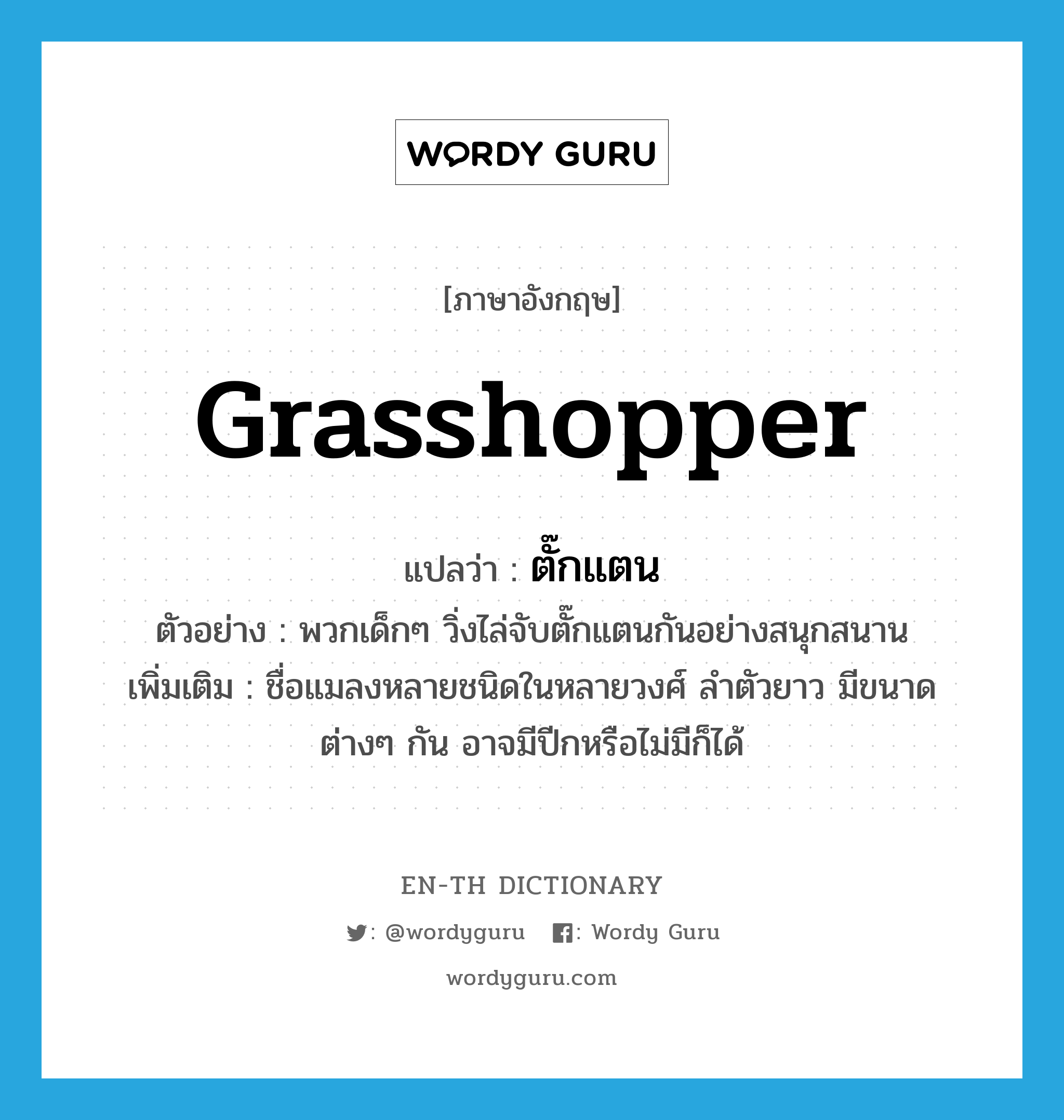 ตั๊กแตน ภาษาอังกฤษ?, คำศัพท์ภาษาอังกฤษ ตั๊กแตน แปลว่า grasshopper ประเภท N ตัวอย่าง พวกเด็กๆ วิ่งไล่จับตั๊กแตนกันอย่างสนุกสนาน เพิ่มเติม ชื่อแมลงหลายชนิดในหลายวงศ์ ลำตัวยาว มีขนาดต่างๆ กัน อาจมีปีกหรือไม่มีก็ได้ หมวด N