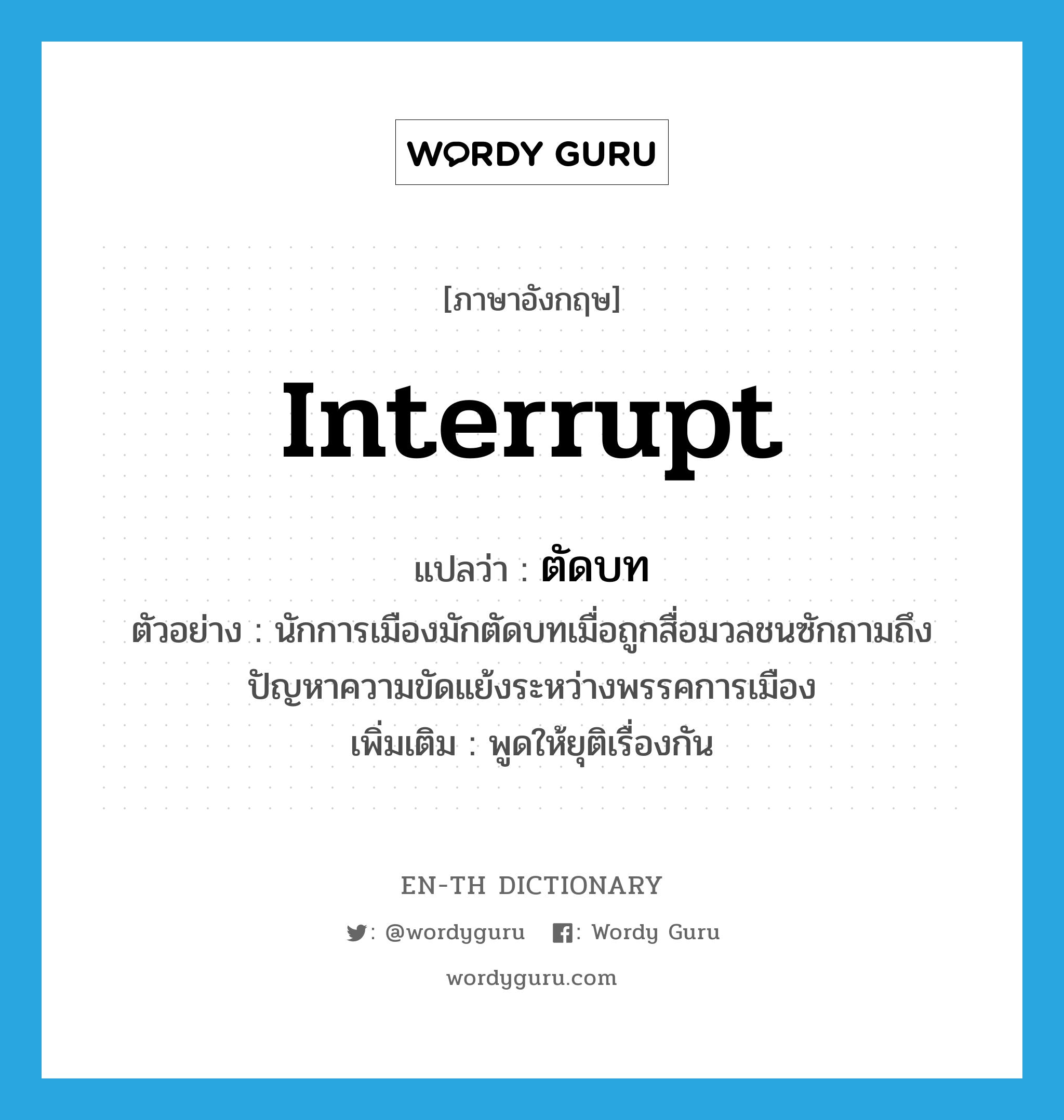 interrupt แปลว่า?, คำศัพท์ภาษาอังกฤษ interrupt แปลว่า ตัดบท ประเภท V ตัวอย่าง นักการเมืองมักตัดบทเมื่อถูกสื่อมวลชนซักถามถึงปัญหาความขัดแย้งระหว่างพรรคการเมือง เพิ่มเติม พูดให้ยุติเรื่องกัน หมวด V