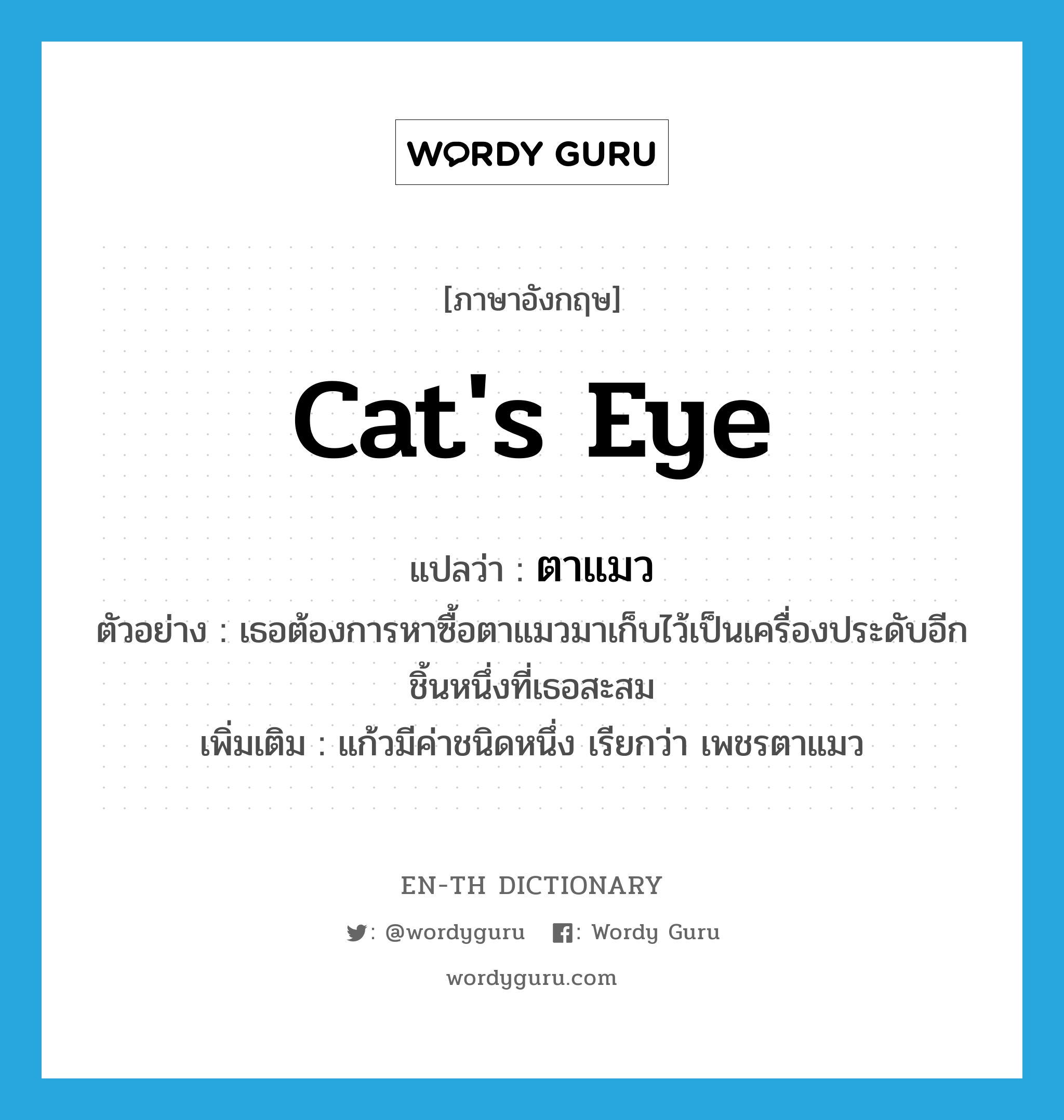 cat&#39;s eye แปลว่า?, คำศัพท์ภาษาอังกฤษ cat&#39;s eye แปลว่า ตาแมว ประเภท N ตัวอย่าง เธอต้องการหาซื้อตาแมวมาเก็บไว้เป็นเครื่องประดับอีกชิ้นหนึ่งที่เธอสะสม เพิ่มเติม แก้วมีค่าชนิดหนึ่ง เรียกว่า เพชรตาแมว หมวด N