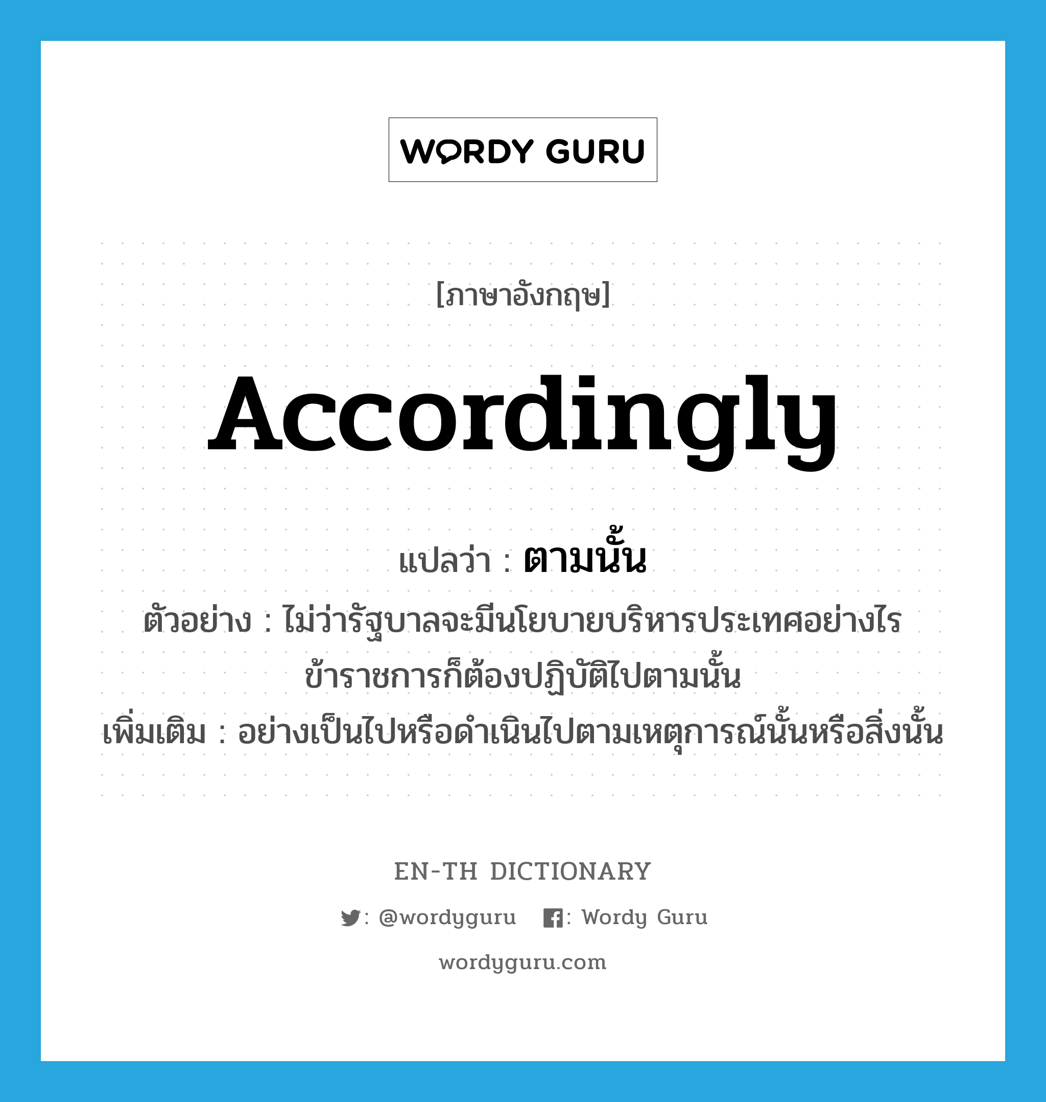 accordingly แปลว่า?, คำศัพท์ภาษาอังกฤษ accordingly แปลว่า ตามนั้น ประเภท ADV ตัวอย่าง ไม่ว่ารัฐบาลจะมีนโยบายบริหารประเทศอย่างไร ข้าราชการก็ต้องปฏิบัติไปตามนั้น เพิ่มเติม อย่างเป็นไปหรือดำเนินไปตามเหตุการณ์นั้นหรือสิ่งนั้น หมวด ADV