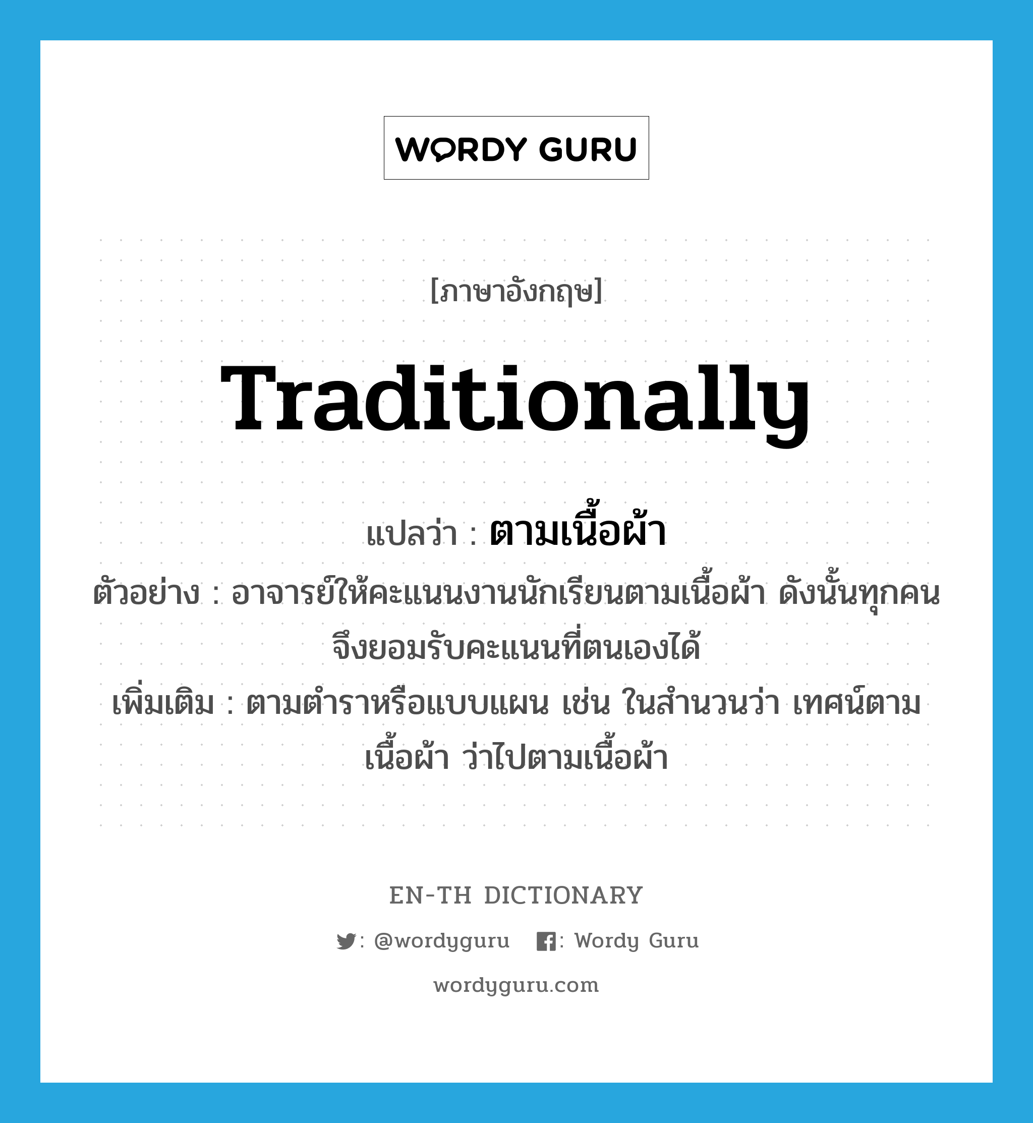 traditionally แปลว่า?, คำศัพท์ภาษาอังกฤษ traditionally แปลว่า ตามเนื้อผ้า ประเภท ADV ตัวอย่าง อาจารย์ให้คะแนนงานนักเรียนตามเนื้อผ้า ดังนั้นทุกคนจึงยอมรับคะแนนที่ตนเองได้ เพิ่มเติม ตามตำราหรือแบบแผน เช่น ในสำนวนว่า เทศน์ตามเนื้อผ้า ว่าไปตามเนื้อผ้า หมวด ADV