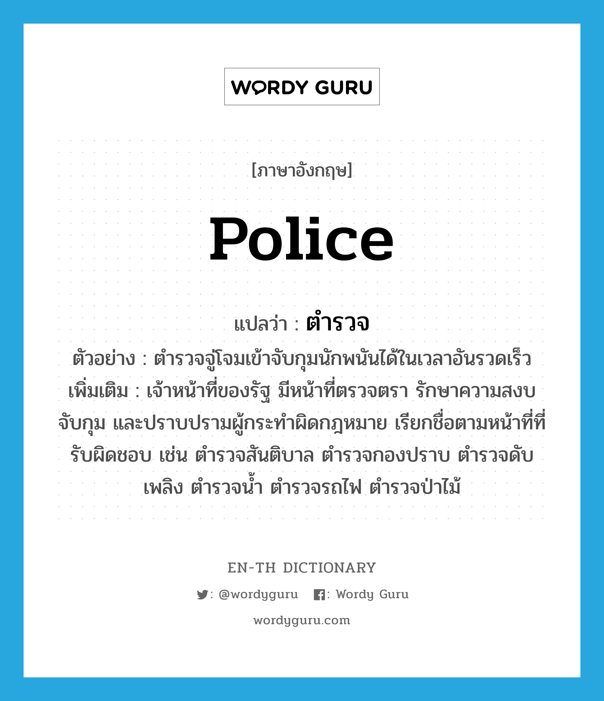 police แปลว่า?, คำศัพท์ภาษาอังกฤษ police แปลว่า ตำรวจ ประเภท N ตัวอย่าง ตำรวจจู่โจมเข้าจับกุมนักพนันได้ในเวลาอันรวดเร็ว เพิ่มเติม เจ้าหน้าที่ของรัฐ มีหน้าที่ตรวจตรา รักษาความสงบ จับกุม และปราบปรามผู้กระทำผิดกฎหมาย เรียกชื่อตามหน้าที่ที่รับผิดชอบ เช่น ตำรวจสันติบาล ตำรวจกองปราบ ตำรวจดับเพลิง ตำรวจน้ำ ตำรวจรถไฟ ตำรวจป่าไม้ หมวด N