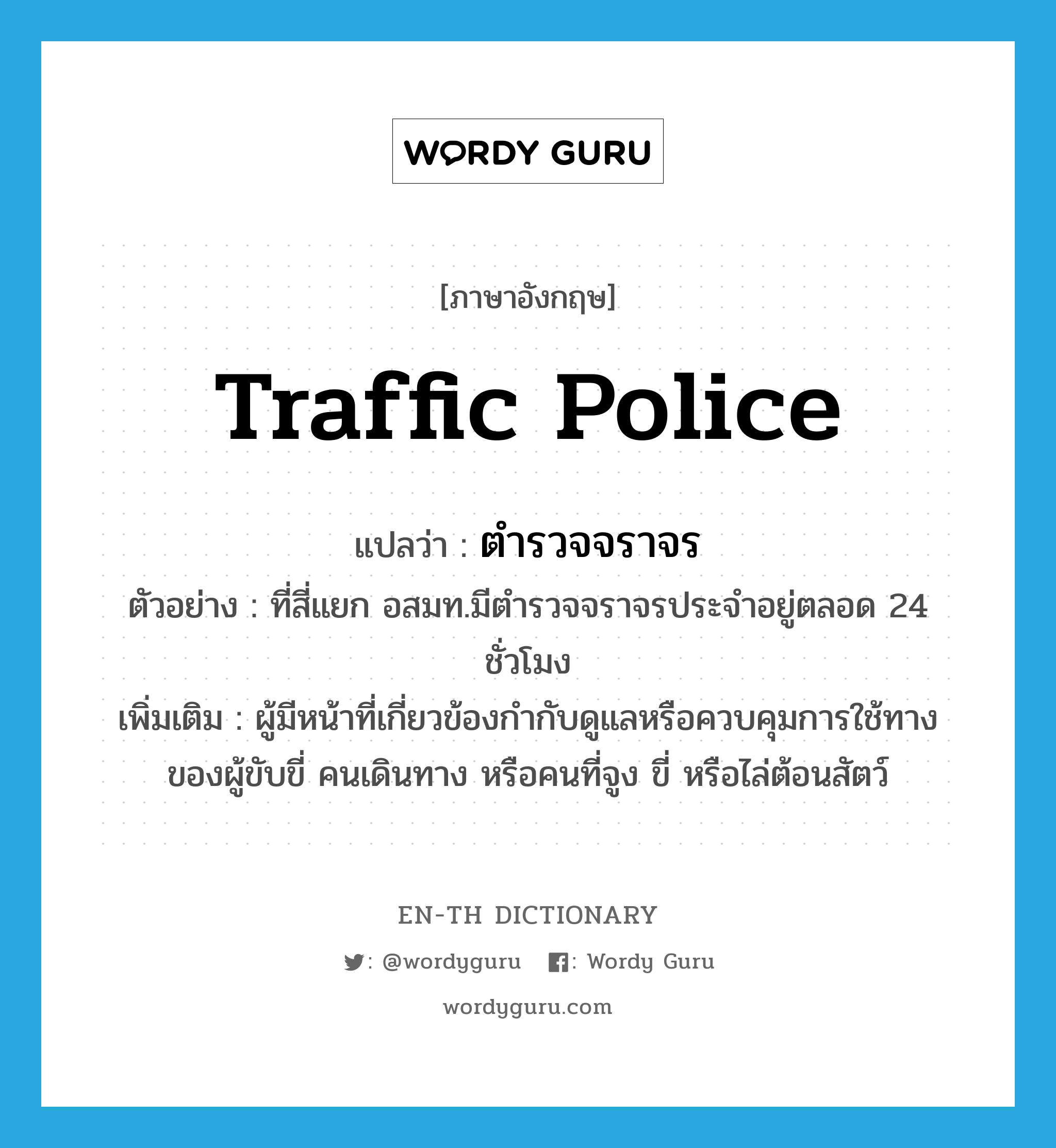 ตำรวจจราจร ภาษาอังกฤษ?, คำศัพท์ภาษาอังกฤษ ตำรวจจราจร แปลว่า traffic police ประเภท N ตัวอย่าง ที่สี่แยก อสมท.มีตำรวจจราจรประจำอยู่ตลอด 24 ชั่วโมง เพิ่มเติม ผู้มีหน้าที่เกี่ยวข้องกำกับดูแลหรือควบคุมการใช้ทางของผู้ขับขี่ คนเดินทาง หรือคนที่จูง ขี่ หรือไล่ต้อนสัตว์ หมวด N