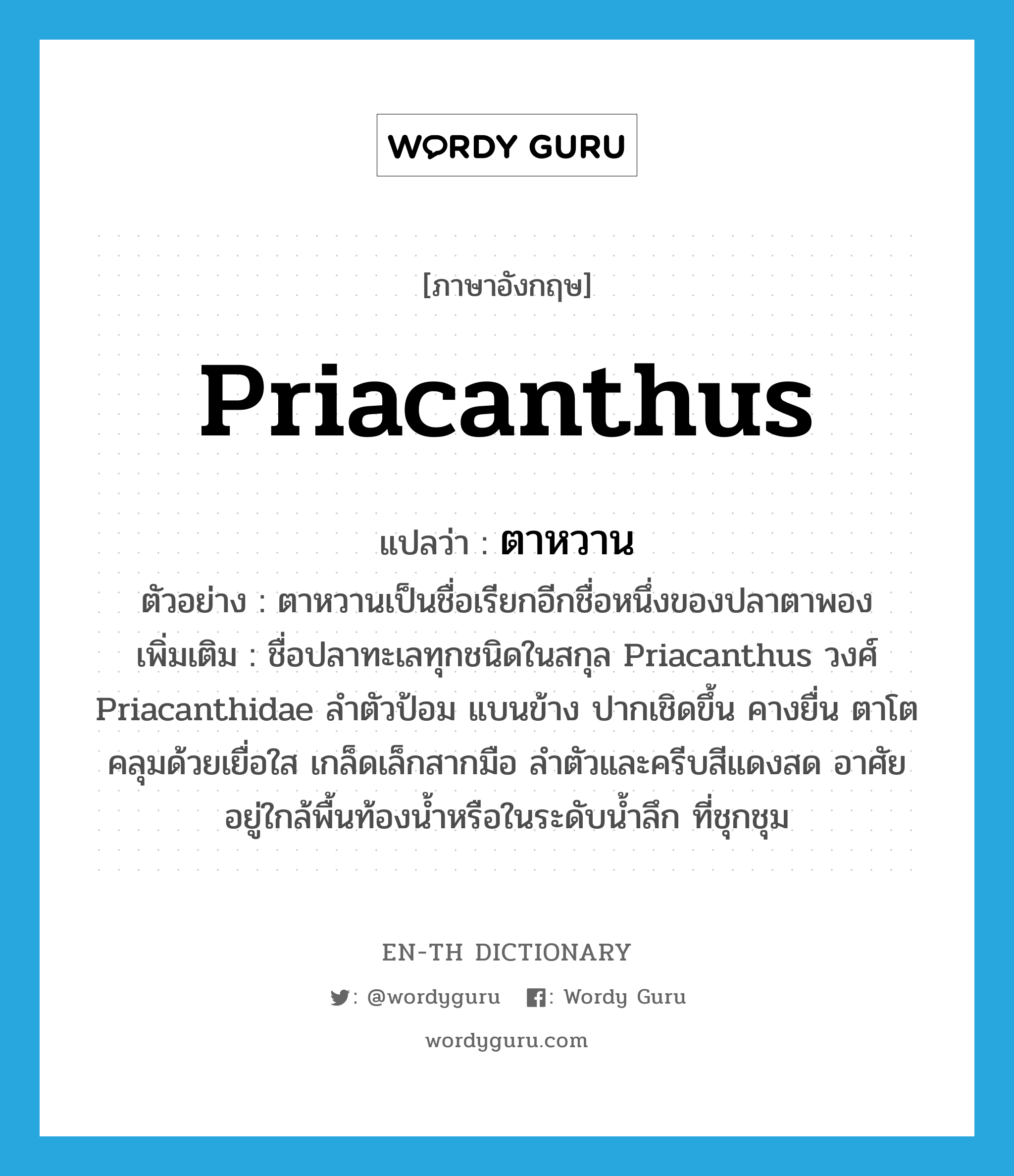 Priacanthus แปลว่า?, คำศัพท์ภาษาอังกฤษ Priacanthus แปลว่า ตาหวาน ประเภท N ตัวอย่าง ตาหวานเป็นชื่อเรียกอีกชื่อหนึ่งของปลาตาพอง เพิ่มเติม ชื่อปลาทะเลทุกชนิดในสกุล Priacanthus วงศ์ Priacanthidae ลำตัวป้อม แบนข้าง ปากเชิดขึ้น คางยื่น ตาโตคลุมด้วยเยื่อใส เกล็ดเล็กสากมือ ลำตัวและครีบสีแดงสด อาศัยอยู่ใกล้พื้นท้องน้ำหรือในระดับน้ำลึก ที่ชุกชุม หมวด N