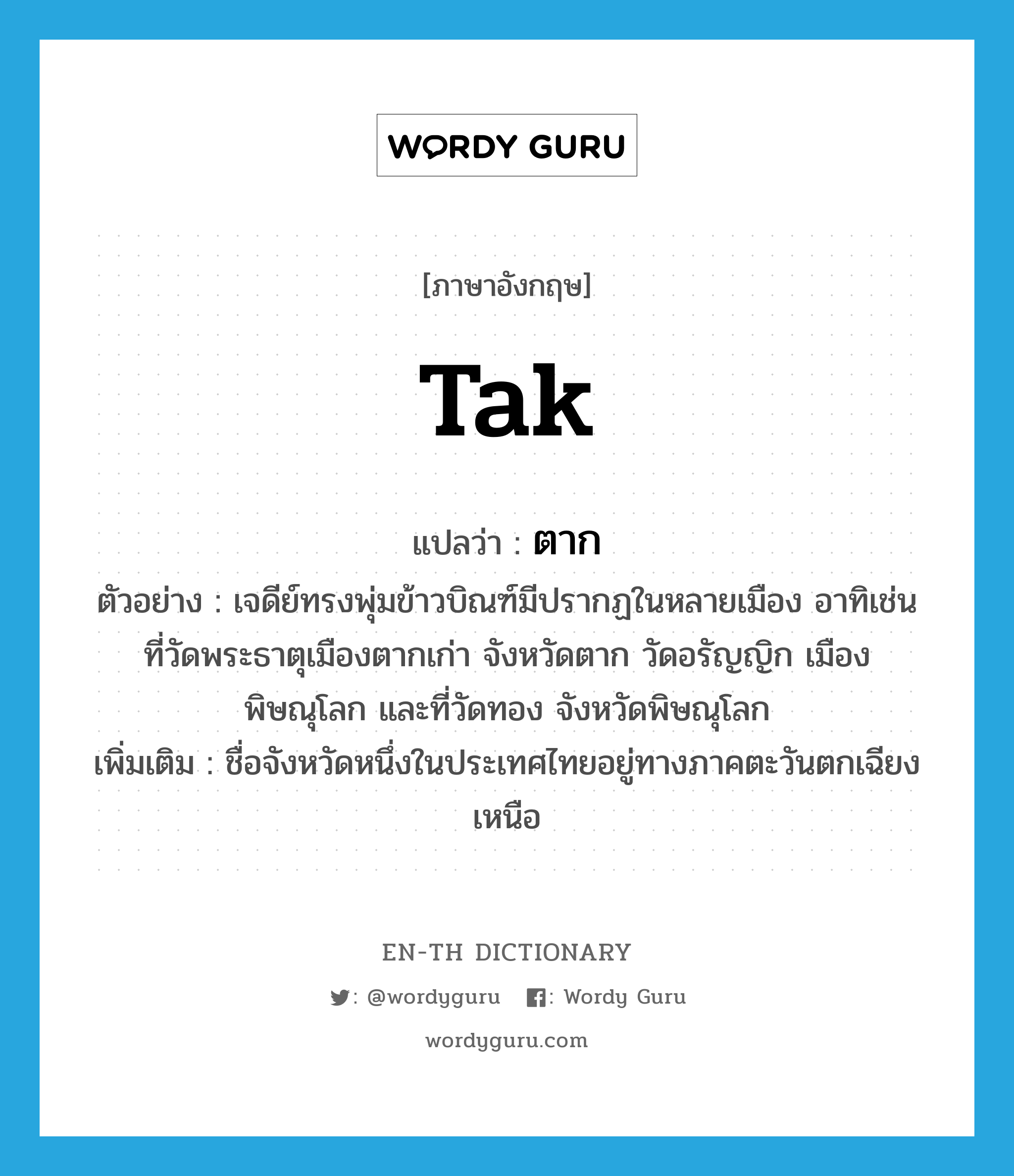 Tak แปลว่า?, คำศัพท์ภาษาอังกฤษ Tak แปลว่า ตาก ประเภท N ตัวอย่าง เจดีย์ทรงพุ่มข้าวบิณฑ์มีปรากฏในหลายเมือง อาทิเช่น ที่วัดพระธาตุเมืองตากเก่า จังหวัดตาก วัดอรัญญิก เมืองพิษณุโลก และที่วัดทอง จังหวัดพิษณุโลก เพิ่มเติม ชื่อจังหวัดหนึ่งในประเทศไทยอยู่ทางภาคตะวันตกเฉียงเหนือ หมวด N