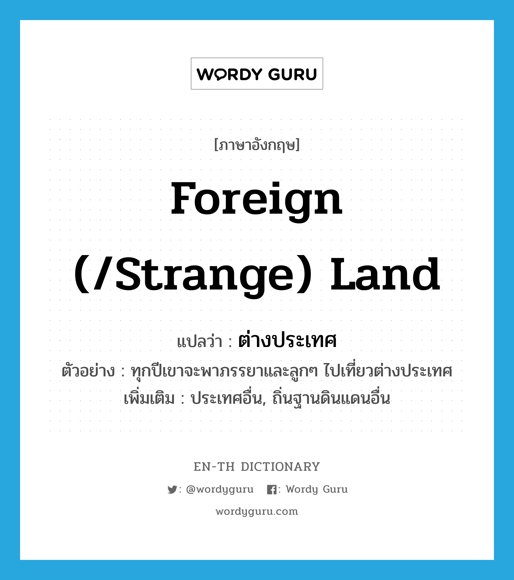 foreign (/strange) land แปลว่า?, คำศัพท์ภาษาอังกฤษ foreign (/strange) land แปลว่า ต่างประเทศ ประเภท N ตัวอย่าง ทุกปีเขาจะพาภรรยาและลูกๆ ไปเที่ยวต่างประเทศ เพิ่มเติม ประเทศอื่น, ถิ่นฐานดินแดนอื่น หมวด N