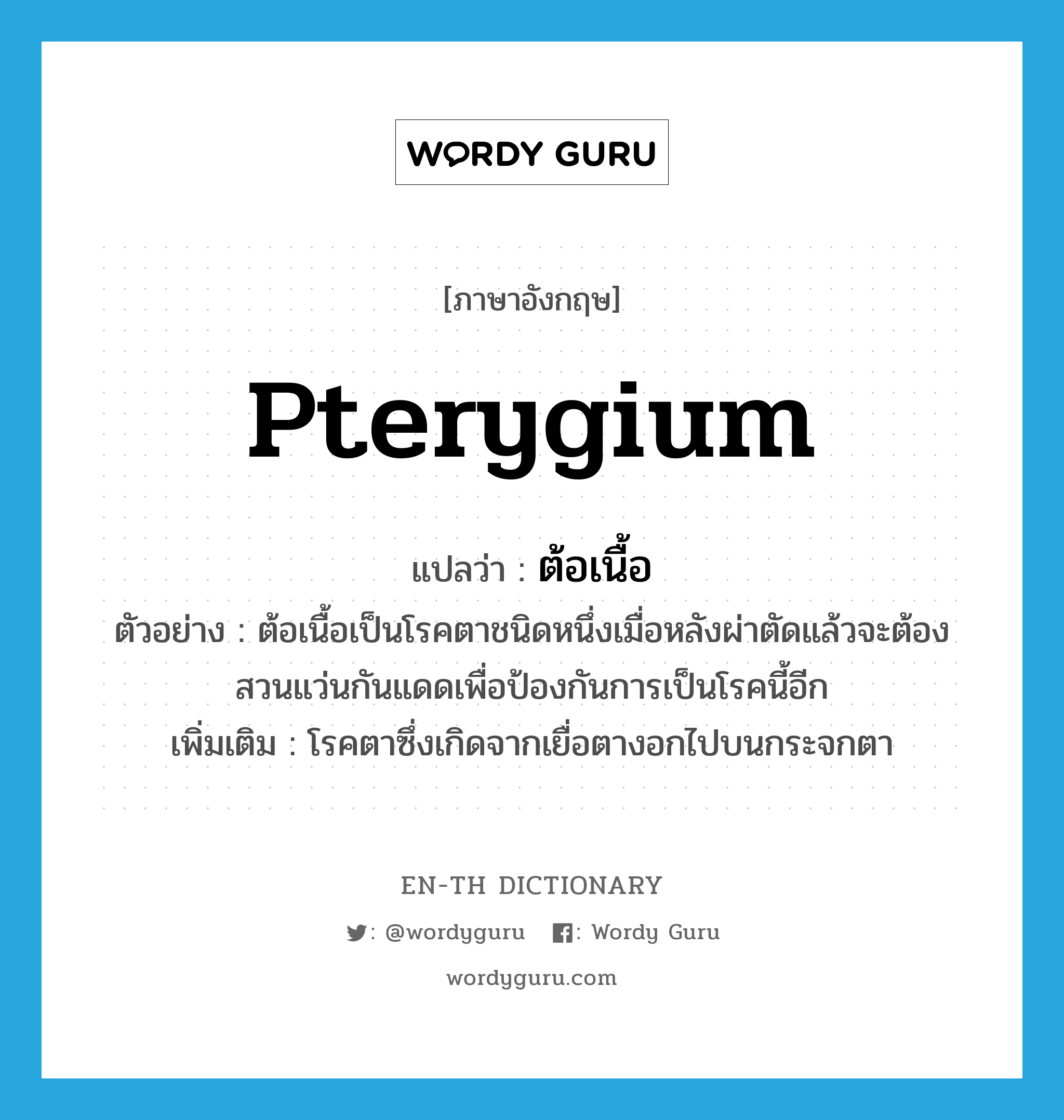 pterygium แปลว่า?, คำศัพท์ภาษาอังกฤษ pterygium แปลว่า ต้อเนื้อ ประเภท N ตัวอย่าง ต้อเนื้อเป็นโรคตาชนิดหนึ่งเมื่อหลังผ่าตัดแล้วจะต้องสวนแว่นกันแดดเพื่อป้องกันการเป็นโรคนี้อีก เพิ่มเติม โรคตาซึ่งเกิดจากเยื่อตางอกไปบนกระจกตา หมวด N