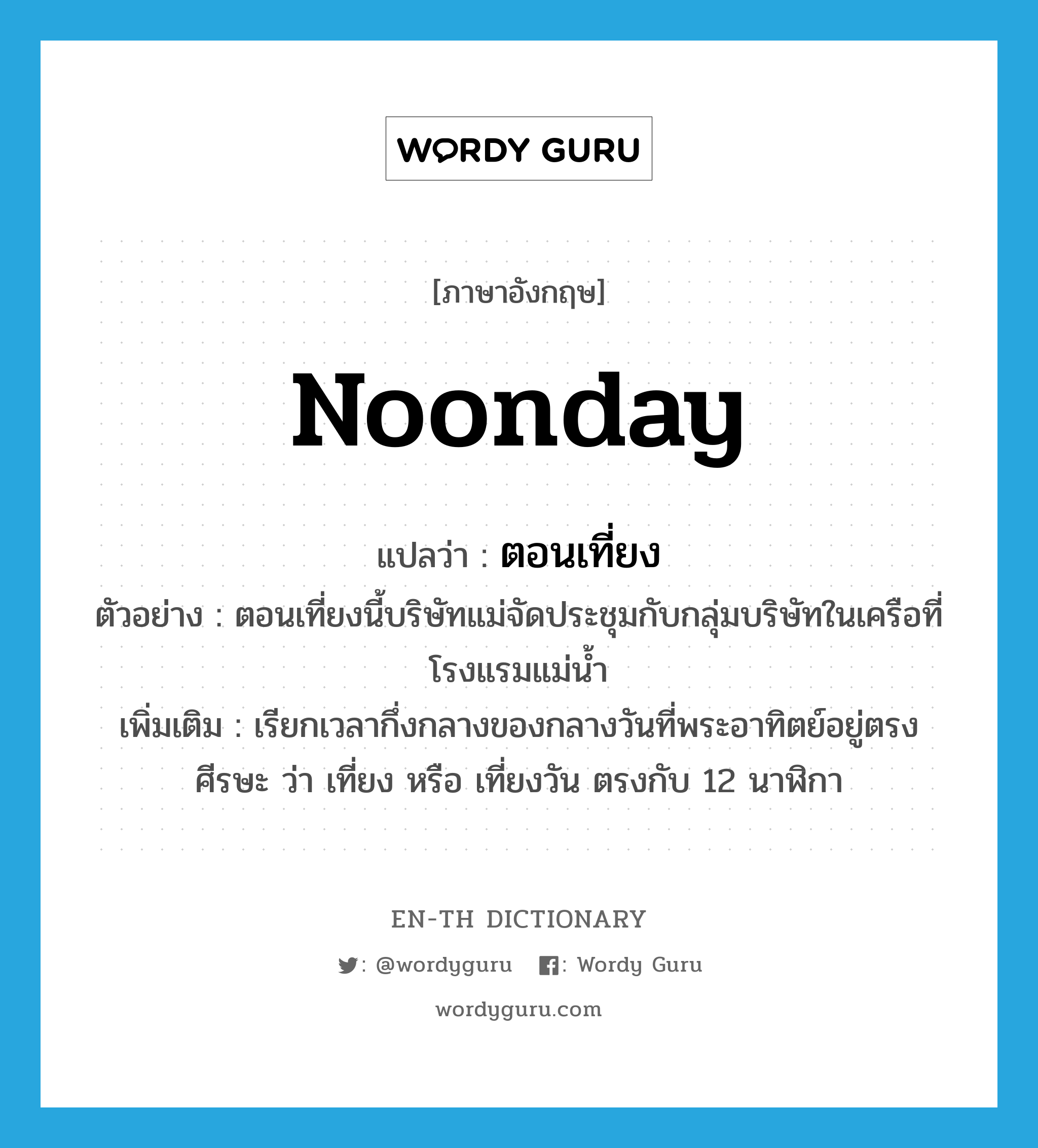 noonday แปลว่า?, คำศัพท์ภาษาอังกฤษ noonday แปลว่า ตอนเที่ยง ประเภท N ตัวอย่าง ตอนเที่ยงนี้บริษัทแม่จัดประชุมกับกลุ่มบริษัทในเครือที่โรงแรมแม่น้ำ เพิ่มเติม เรียกเวลากึ่งกลางของกลางวันที่พระอาทิตย์อยู่ตรงศีรษะ ว่า เที่ยง หรือ เที่ยงวัน ตรงกับ 12 นาฬิกา หมวด N