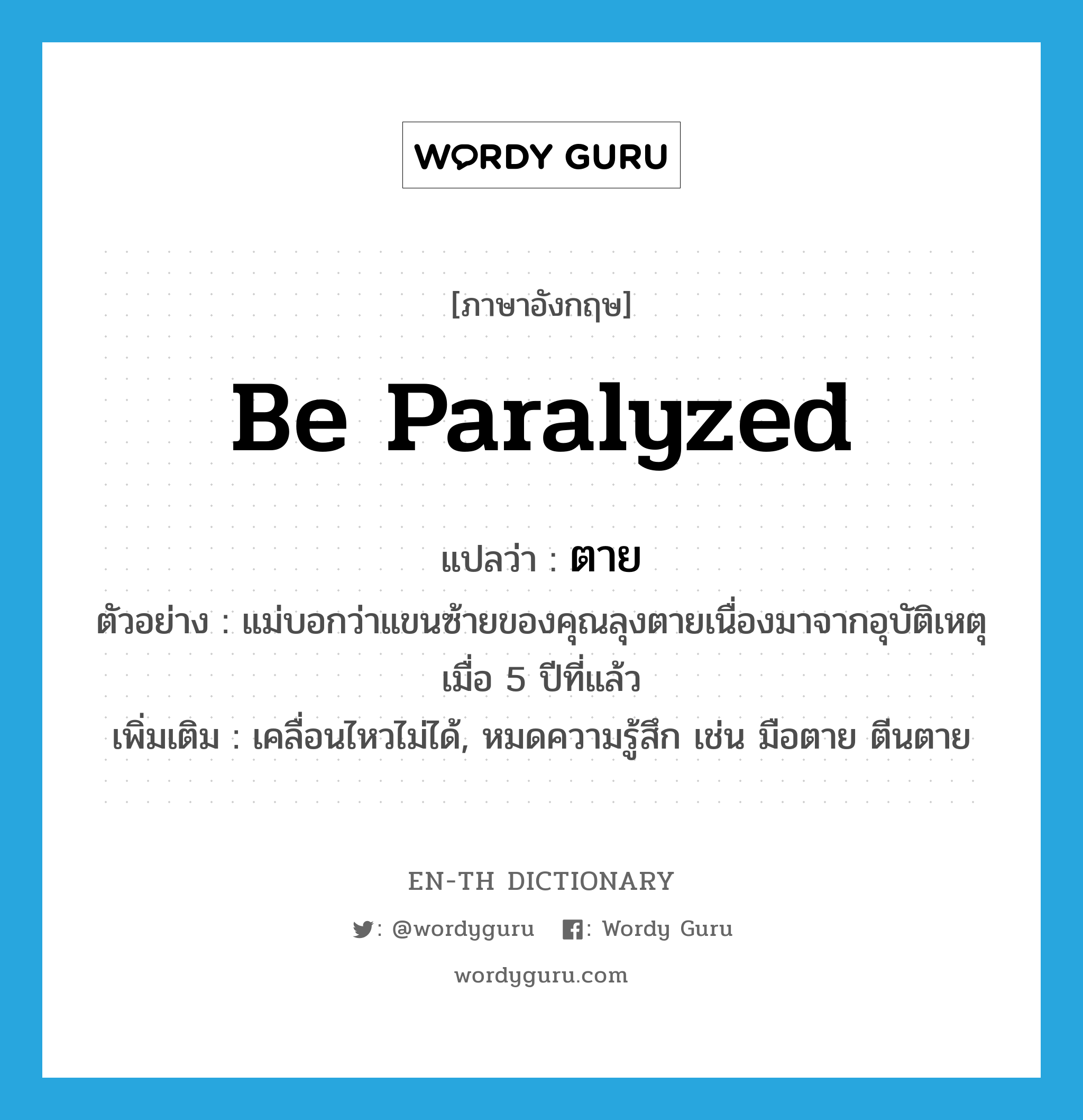 be paralyzed แปลว่า?, คำศัพท์ภาษาอังกฤษ be paralyzed แปลว่า ตาย ประเภท V ตัวอย่าง แม่บอกว่าแขนซ้ายของคุณลุงตายเนื่องมาจากอุบัติเหตุเมื่อ 5 ปีที่แล้ว เพิ่มเติม เคลื่อนไหวไม่ได้, หมดความรู้สึก เช่น มือตาย ตีนตาย หมวด V