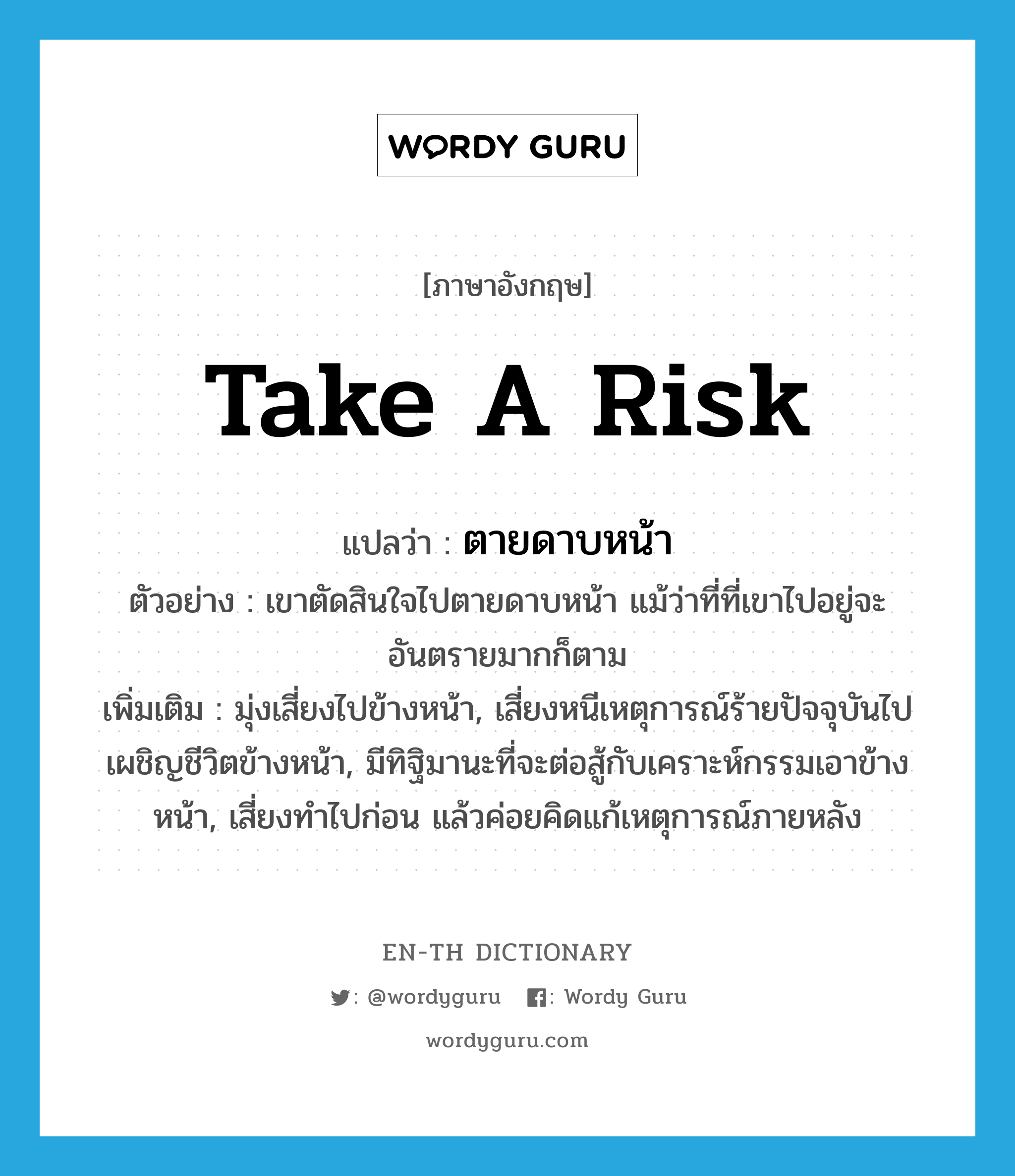 take a risk แปลว่า?, คำศัพท์ภาษาอังกฤษ take a risk แปลว่า ตายดาบหน้า ประเภท V ตัวอย่าง เขาตัดสินใจไปตายดาบหน้า แม้ว่าที่ที่เขาไปอยู่จะอันตรายมากก็ตาม เพิ่มเติม มุ่งเสี่ยงไปข้างหน้า, เสี่ยงหนีเหตุการณ์ร้ายปัจจุบันไปเผชิญชีวิตข้างหน้า, มีทิฐิมานะที่จะต่อสู้กับเคราะห์กรรมเอาข้างหน้า, เสี่ยงทำไปก่อน แล้วค่อยคิดแก้เหตุการณ์ภายหลัง หมวด V