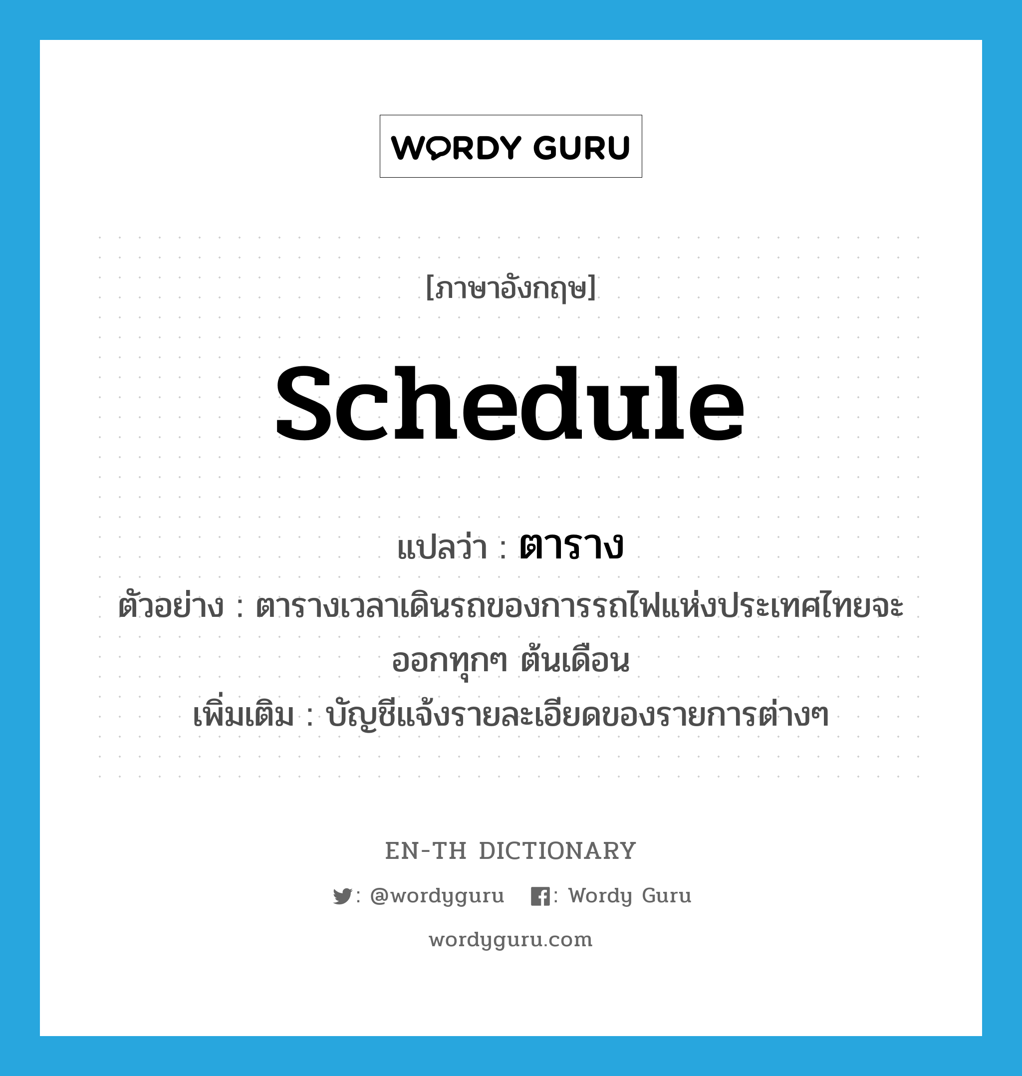 schedule แปลว่า?, คำศัพท์ภาษาอังกฤษ schedule แปลว่า ตาราง ประเภท N ตัวอย่าง ตารางเวลาเดินรถของการรถไฟแห่งประเทศไทยจะออกทุกๆ ต้นเดือน เพิ่มเติม บัญชีแจ้งรายละเอียดของรายการต่างๆ หมวด N