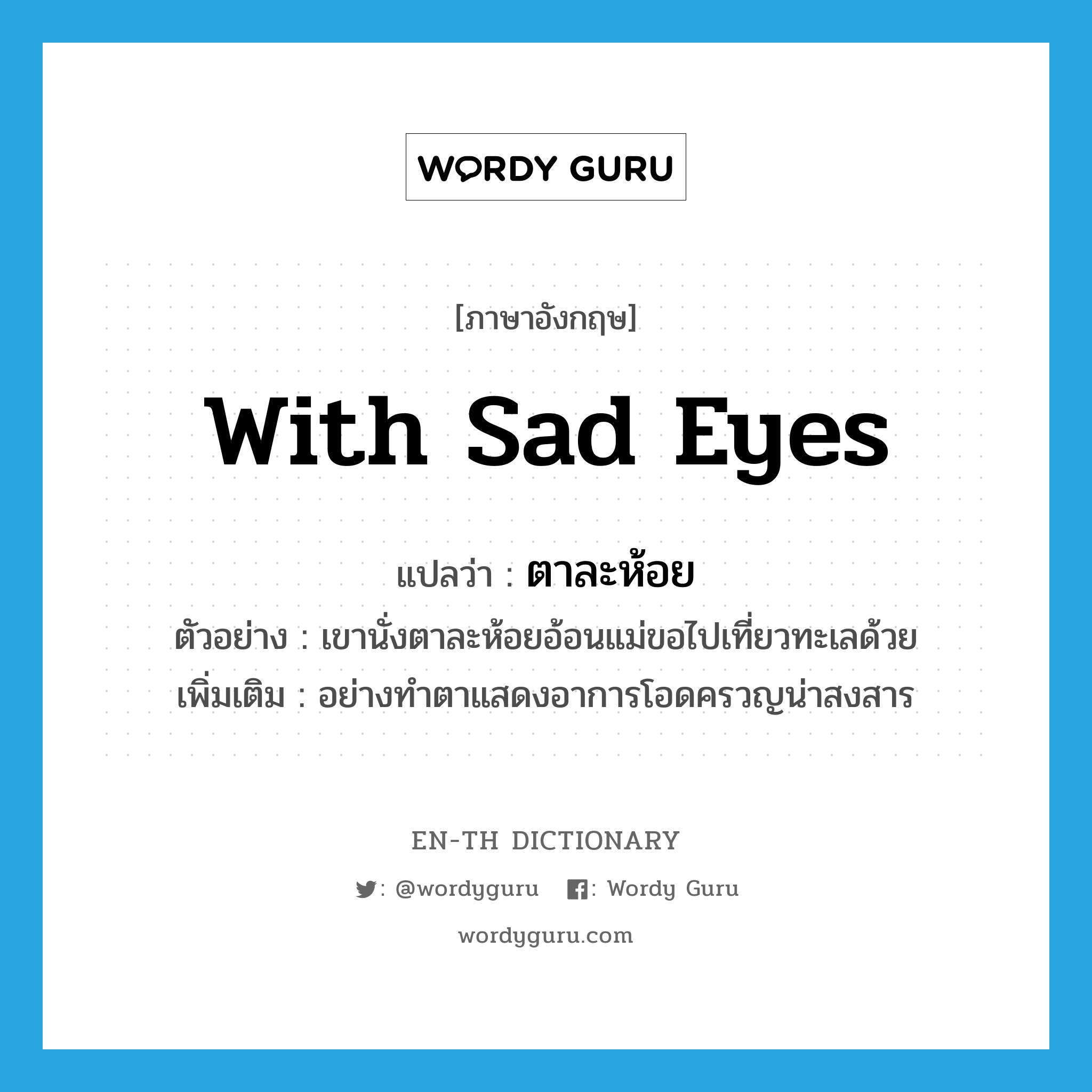 with sad eyes แปลว่า?, คำศัพท์ภาษาอังกฤษ with sad eyes แปลว่า ตาละห้อย ประเภท ADV ตัวอย่าง เขานั่งตาละห้อยอ้อนแม่ขอไปเที่ยวทะเลด้วย เพิ่มเติม อย่างทำตาแสดงอาการโอดครวญน่าสงสาร หมวด ADV