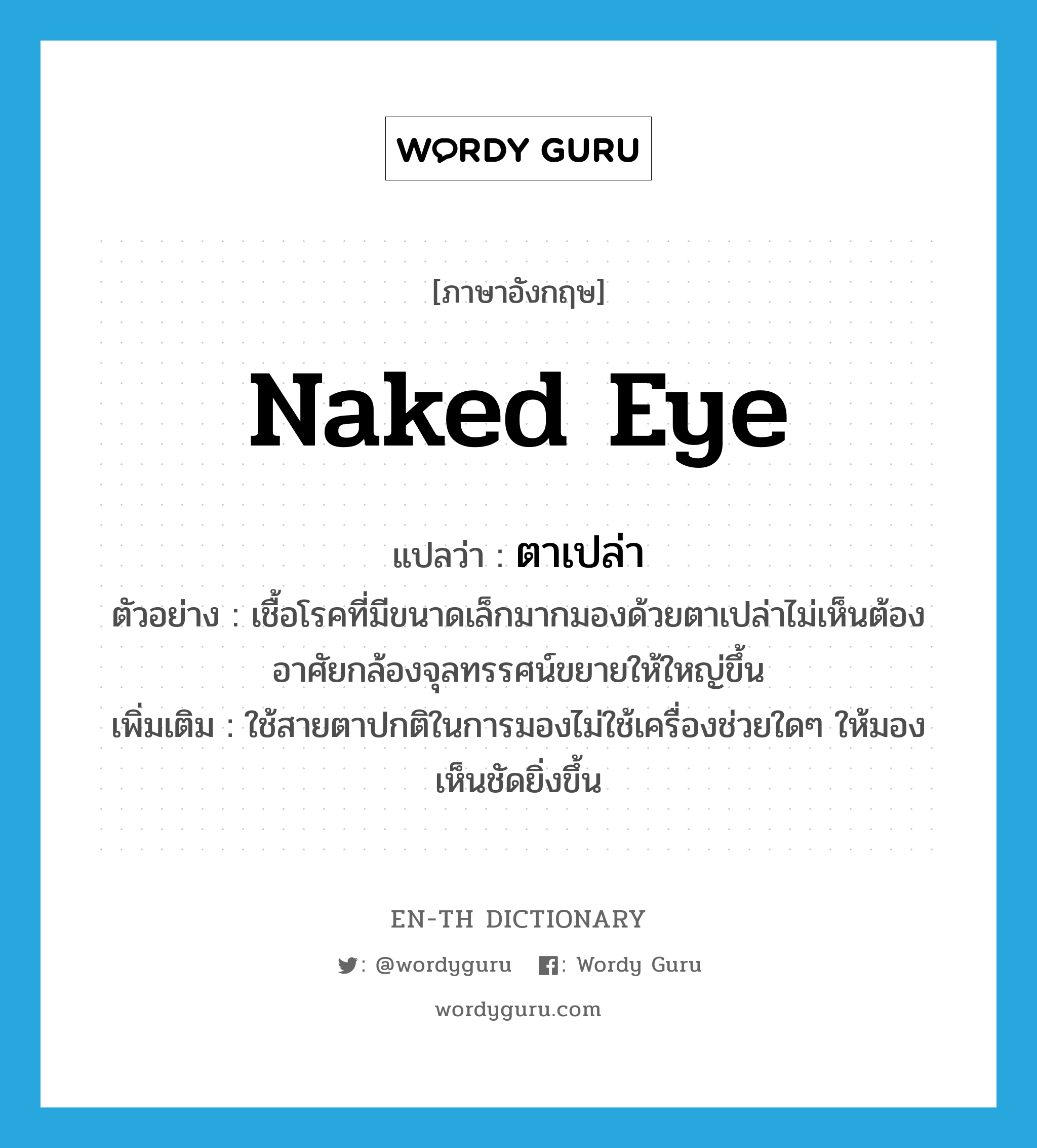 naked eye แปลว่า?, คำศัพท์ภาษาอังกฤษ naked eye แปลว่า ตาเปล่า ประเภท N ตัวอย่าง เชื้อโรคที่มีขนาดเล็กมากมองด้วยตาเปล่าไม่เห็นต้องอาศัยกล้องจุลทรรศน์ขยายให้ใหญ่ขึ้น เพิ่มเติม ใช้สายตาปกติในการมองไม่ใช้เครื่องช่วยใดๆ ให้มองเห็นชัดยิ่งขึ้น หมวด N