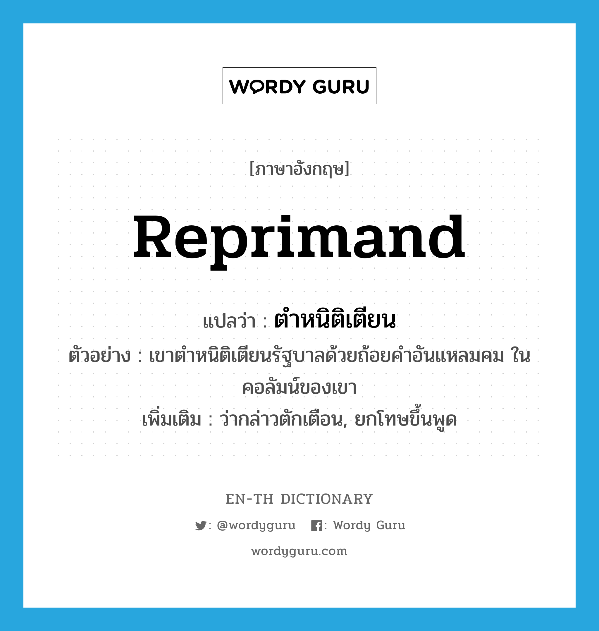 reprimand แปลว่า?, คำศัพท์ภาษาอังกฤษ reprimand แปลว่า ตำหนิติเตียน ประเภท V ตัวอย่าง เขาตำหนิติเตียนรัฐบาลด้วยถ้อยคำอันแหลมคม ในคอลัมน์ของเขา เพิ่มเติม ว่ากล่าวตักเตือน, ยกโทษขึ้นพูด หมวด V