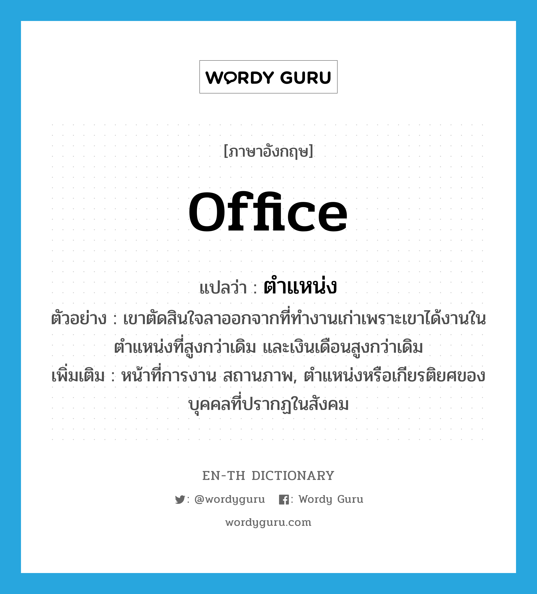 office แปลว่า?, คำศัพท์ภาษาอังกฤษ office แปลว่า ตำแหน่ง ประเภท N ตัวอย่าง เขาตัดสินใจลาออกจากที่ทำงานเก่าเพราะเขาได้งานในตำแหน่งที่สูงกว่าเดิม และเงินเดือนสูงกว่าเดิม เพิ่มเติม หน้าที่การงาน สถานภาพ, ตำแหน่งหรือเกียรติยศของบุคคลที่ปรากฏในสังคม หมวด N