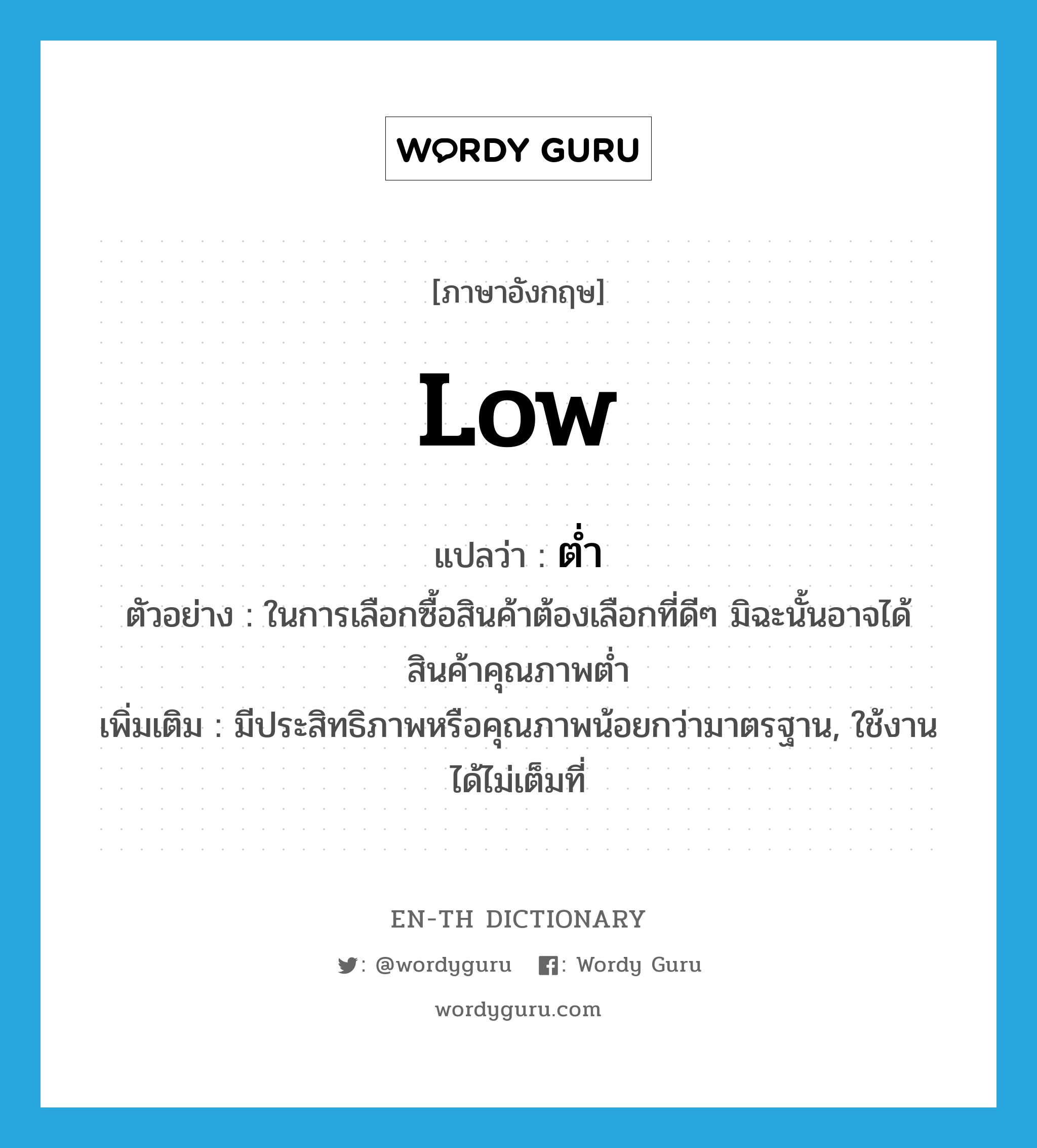 low แปลว่า?, คำศัพท์ภาษาอังกฤษ low แปลว่า ต่ำ ประเภท ADJ ตัวอย่าง ในการเลือกซื้อสินค้าต้องเลือกที่ดีๆ มิฉะนั้นอาจได้สินค้าคุณภาพต่ำ เพิ่มเติม มีประสิทธิภาพหรือคุณภาพน้อยกว่ามาตรฐาน, ใช้งานได้ไม่เต็มที่ หมวด ADJ