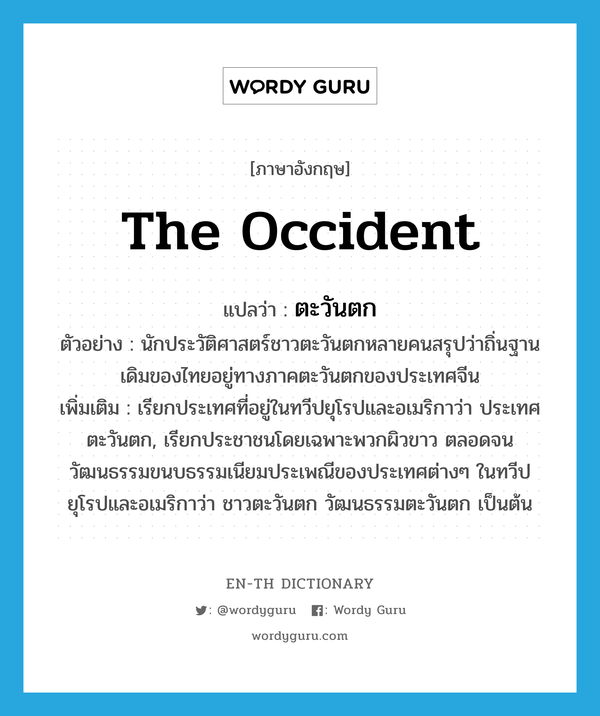 the Occident แปลว่า?, คำศัพท์ภาษาอังกฤษ the Occident แปลว่า ตะวันตก ประเภท N ตัวอย่าง นักประวัติศาสตร์ชาวตะวันตกหลายคนสรุปว่าถิ่นฐานเดิมของไทยอยู่ทางภาคตะวันตกของประเทศจีน เพิ่มเติม เรียกประเทศที่อยู่ในทวีปยุโรปและอเมริกาว่า ประเทศตะวันตก, เรียกประชาชนโดยเฉพาะพวกผิวขาว ตลอดจนวัฒนธรรมขนบธรรมเนียมประเพณีของประเทศต่างๆ ในทวีปยุโรปและอเมริกาว่า ชาวตะวันตก วัฒนธรรมตะวันตก เป็นต้น หมวด N