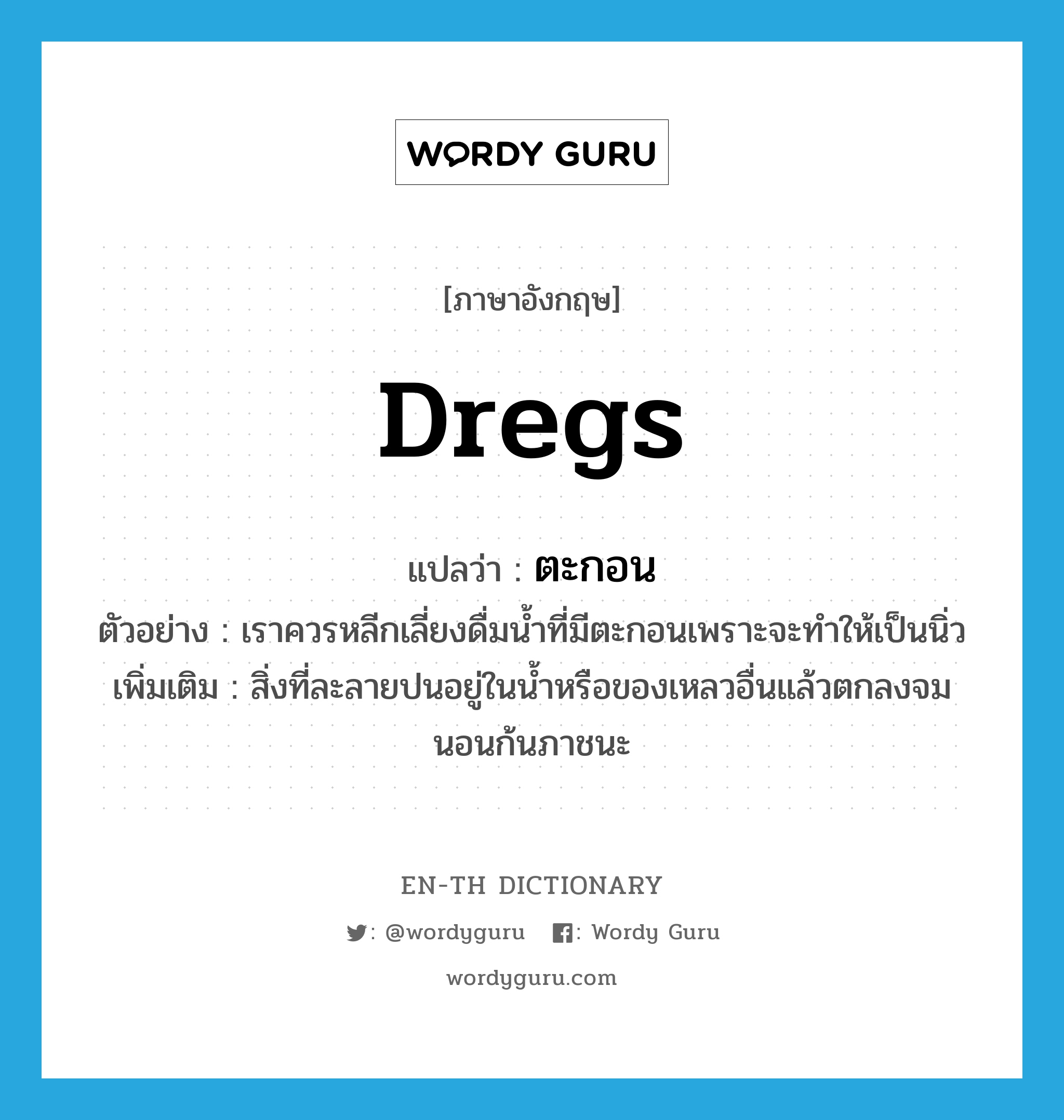 dregs แปลว่า?, คำศัพท์ภาษาอังกฤษ dregs แปลว่า ตะกอน ประเภท N ตัวอย่าง เราควรหลีกเลี่ยงดื่มน้ำที่มีตะกอนเพราะจะทำให้เป็นนิ่ว เพิ่มเติม สิ่งที่ละลายปนอยู่ในน้ำหรือของเหลวอื่นแล้วตกลงจมนอนก้นภาชนะ หมวด N