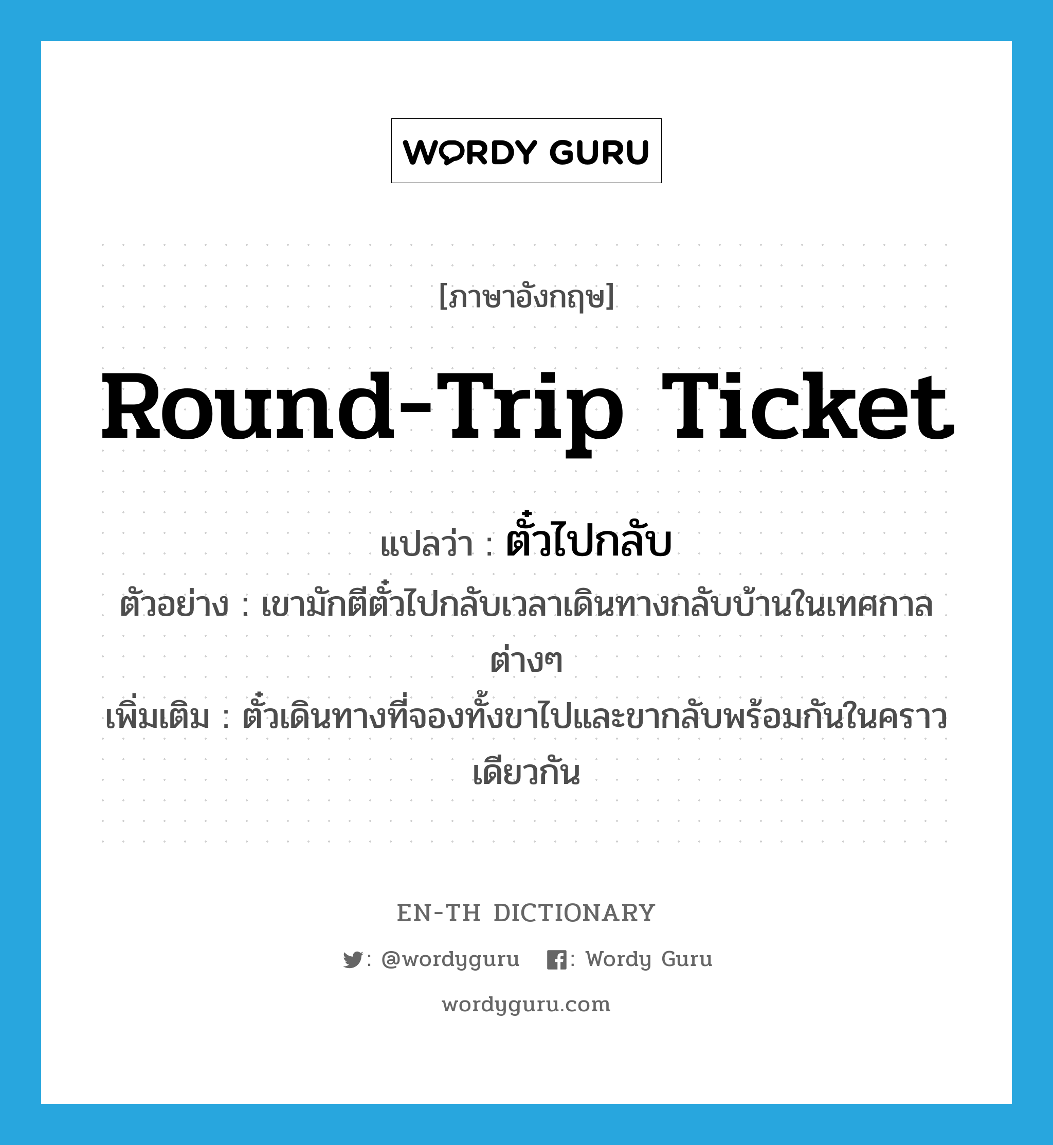 round-trip ticket แปลว่า?, คำศัพท์ภาษาอังกฤษ round-trip ticket แปลว่า ตั๋วไปกลับ ประเภท N ตัวอย่าง เขามักตีตั๋วไปกลับเวลาเดินทางกลับบ้านในเทศกาลต่างๆ เพิ่มเติม ตั๋วเดินทางที่จองทั้งขาไปและขากลับพร้อมกันในคราวเดียวกัน หมวด N