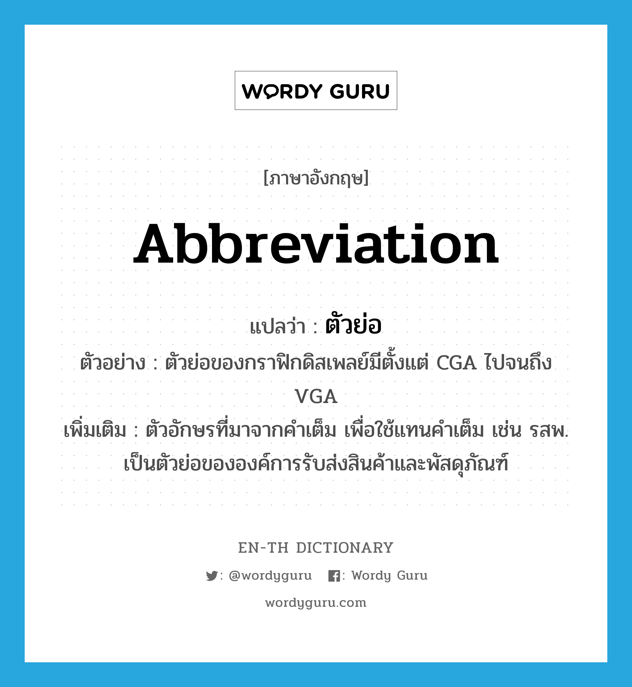 abbreviation แปลว่า?, คำศัพท์ภาษาอังกฤษ abbreviation แปลว่า ตัวย่อ ประเภท N ตัวอย่าง ตัวย่อของกราฟิกดิสเพลย์มีตั้งแต่ CGA ไปจนถึง VGA เพิ่มเติม ตัวอักษรที่มาจากคำเต็ม เพื่อใช้แทนคำเต็ม เช่น รสพ. เป็นตัวย่อขององค์การรับส่งสินค้าและพัสดุภัณฑ์ หมวด N