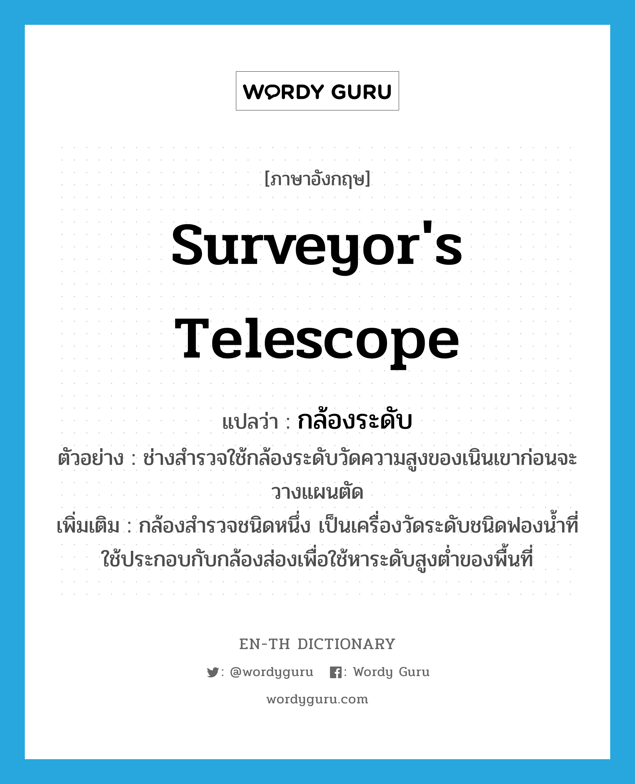 surveyor&#39;s telescope แปลว่า?, คำศัพท์ภาษาอังกฤษ surveyor&#39;s telescope แปลว่า กล้องระดับ ประเภท N ตัวอย่าง ช่างสำรวจใช้กล้องระดับวัดความสูงของเนินเขาก่อนจะวางแผนตัด เพิ่มเติม กล้องสำรวจชนิดหนึ่ง เป็นเครื่องวัดระดับชนิดฟองน้ำที่ใช้ประกอบกับกล้องส่องเพื่อใช้หาระดับสูงต่ำของพื้นที่ หมวด N