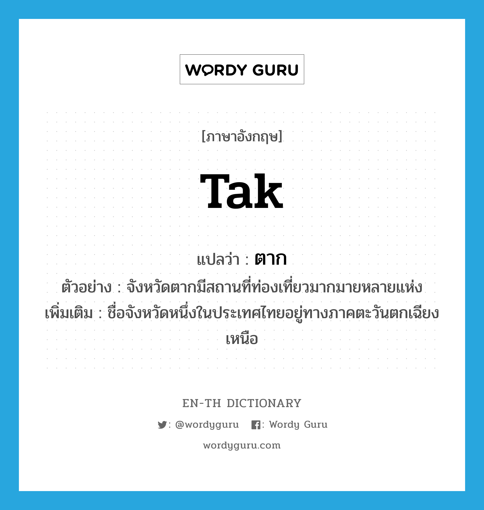 Tak แปลว่า?, คำศัพท์ภาษาอังกฤษ Tak แปลว่า ตาก ประเภท N ตัวอย่าง จังหวัดตากมีสถานที่ท่องเที่ยวมากมายหลายแห่ง เพิ่มเติม ชื่อจังหวัดหนึ่งในประเทศไทยอยู่ทางภาคตะวันตกเฉียงเหนือ หมวด N