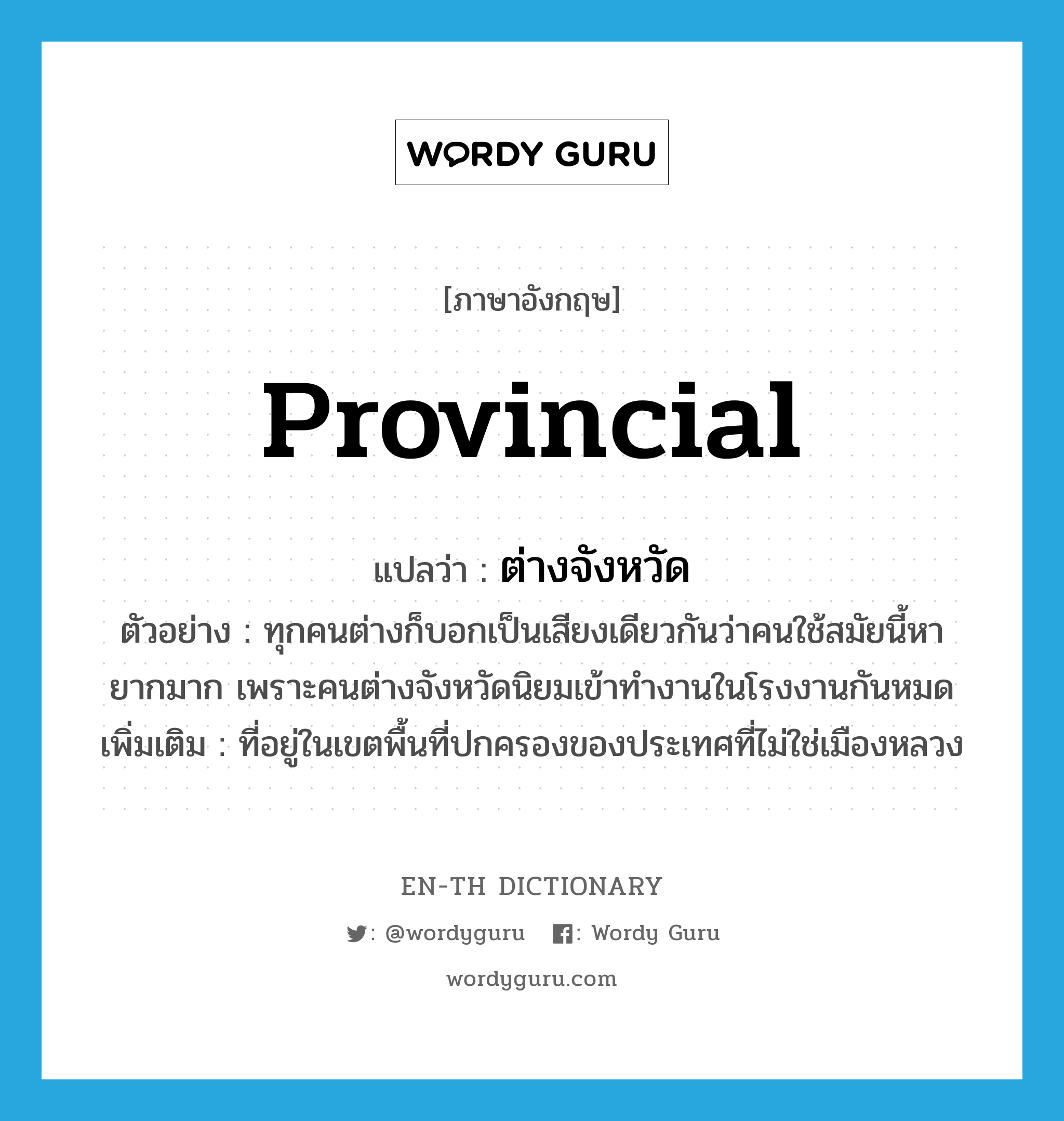 provincial แปลว่า?, คำศัพท์ภาษาอังกฤษ provincial แปลว่า ต่างจังหวัด ประเภท ADJ ตัวอย่าง ทุกคนต่างก็บอกเป็นเสียงเดียวกันว่าคนใช้สมัยนี้หายากมาก เพราะคนต่างจังหวัดนิยมเข้าทำงานในโรงงานกันหมด เพิ่มเติม ที่อยู่ในเขตพื้นที่ปกครองของประเทศที่ไม่ใช่เมืองหลวง หมวด ADJ