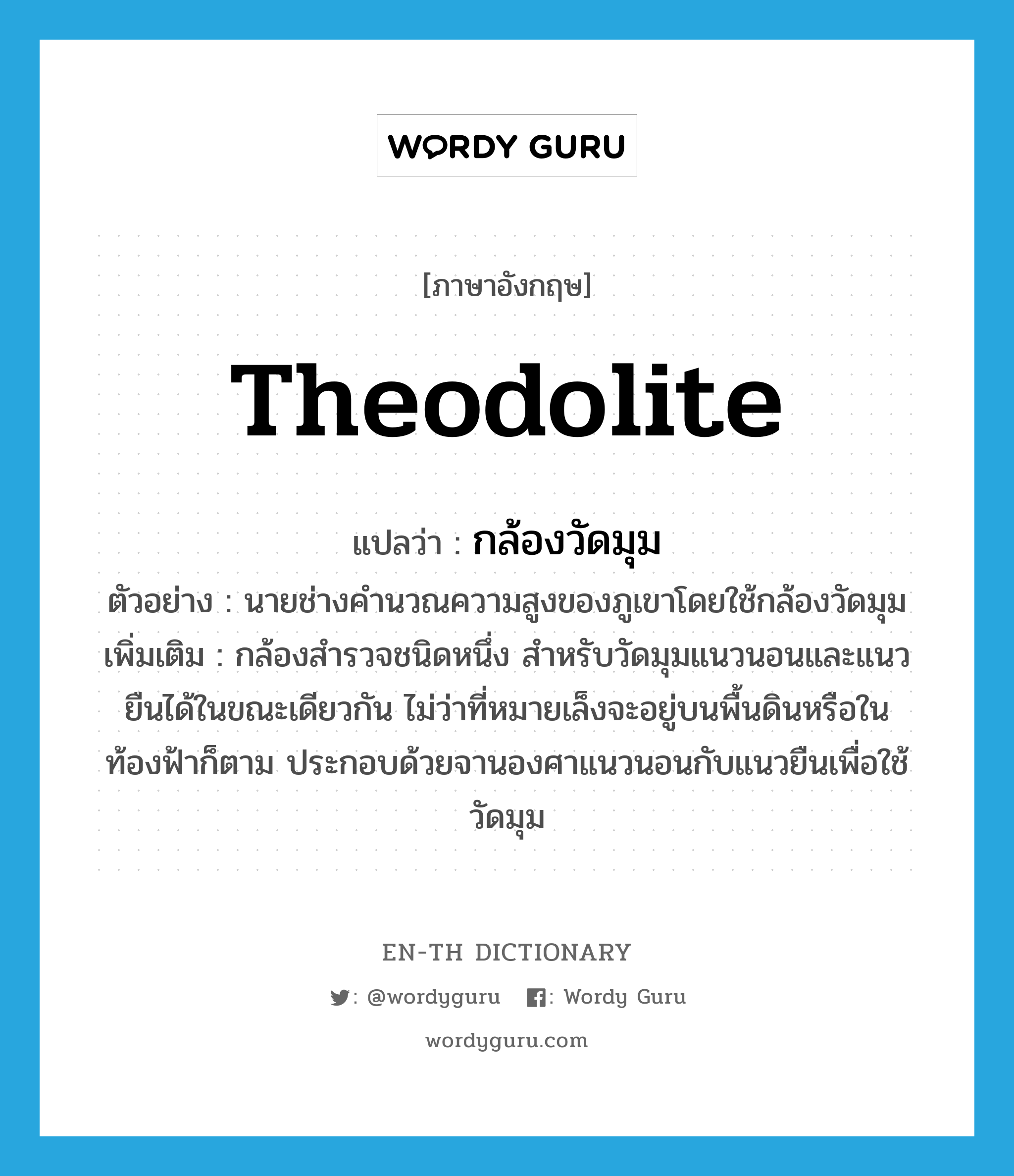 theodolite แปลว่า?, คำศัพท์ภาษาอังกฤษ theodolite แปลว่า กล้องวัดมุม ประเภท N ตัวอย่าง นายช่างคำนวณความสูงของภูเขาโดยใช้กล้องวัดมุม เพิ่มเติม กล้องสำรวจชนิดหนึ่ง สำหรับวัดมุมแนวนอนและแนวยืนได้ในขณะเดียวกัน ไม่ว่าที่หมายเล็งจะอยู่บนพื้นดินหรือในท้องฟ้าก็ตาม ประกอบด้วยจานองศาแนวนอนกับแนวยืนเพื่อใช้วัดมุม หมวด N